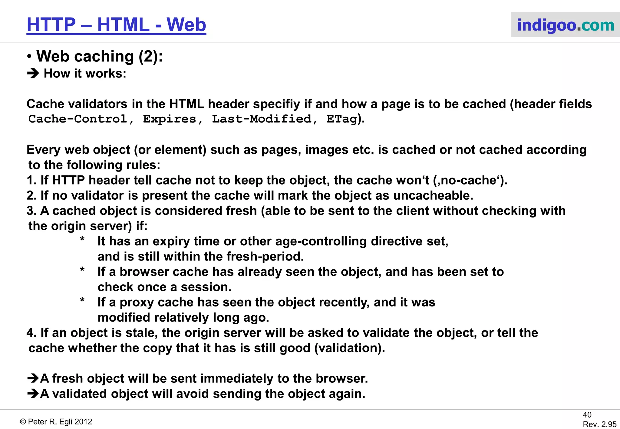 © Peter R. Egli 2015
40/53
Rev. 4.10
HTTP – HTML - Web indigoo.com
9. Active web, stateful web (16/20)
 Java applets (client side executable code):
Java applets are executed in client web browser context (Java Runtime Environment as
browser plugin). The browser hands over control of a specific area in web page to applet
(applet produces graphical output).
The Java applet can access the outside world (file system, network) only when user grants
according access rights (security). Network access is restricted to the server from which the
applet was loaded.
Due to security issues with Java in the browser, applets should not be used anymore.
Web Server
Web Browser
Java VM
Applet Applet
HTML code snippet:
<APPLET CODE=“tictactoe.class" WIDTH="400" HEIGHT="200">
<PARAM NAME="SPEED" VALUE="100">
<PARAM NAME="IMAGE1" VALUE="thisimage.gif">
<PARAM NAME="IMAGE2" VALUE="thatimage.jpg">
</APPLET>
JAVA applets use only two types of HTML tags -- both easy to
deal with.
The <APPLET> tag basically just tells the browser what
applet.class
the applet should be.
There are additional (optional) attributes you can set up, too;
but
tag, and usually all you will need.
The <PARAM> tag is likewise simple -- it NAMES a parameter
provides a VALUE for that parameter.
 