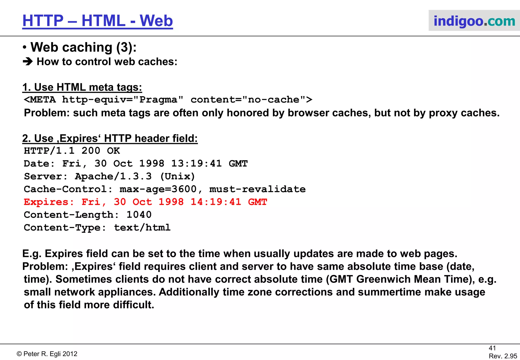© Peter R. Egli 2015
41/53
Rev. 4.10
HTTP – HTML - Web indigoo.com
9. Active web, stateful web (17/20)
 Client side plugins and helper applications:
a. Plugins:
Plugins are small applications linked into browser at run-time (e.g. Flash). They run in the
browser‘s process.
b. Helper applications:
Helper applications are standalone applications that are started by browser on request,
e.g. audio / video streamer. Helper applications run in their own process and are able to run
without browser.
 