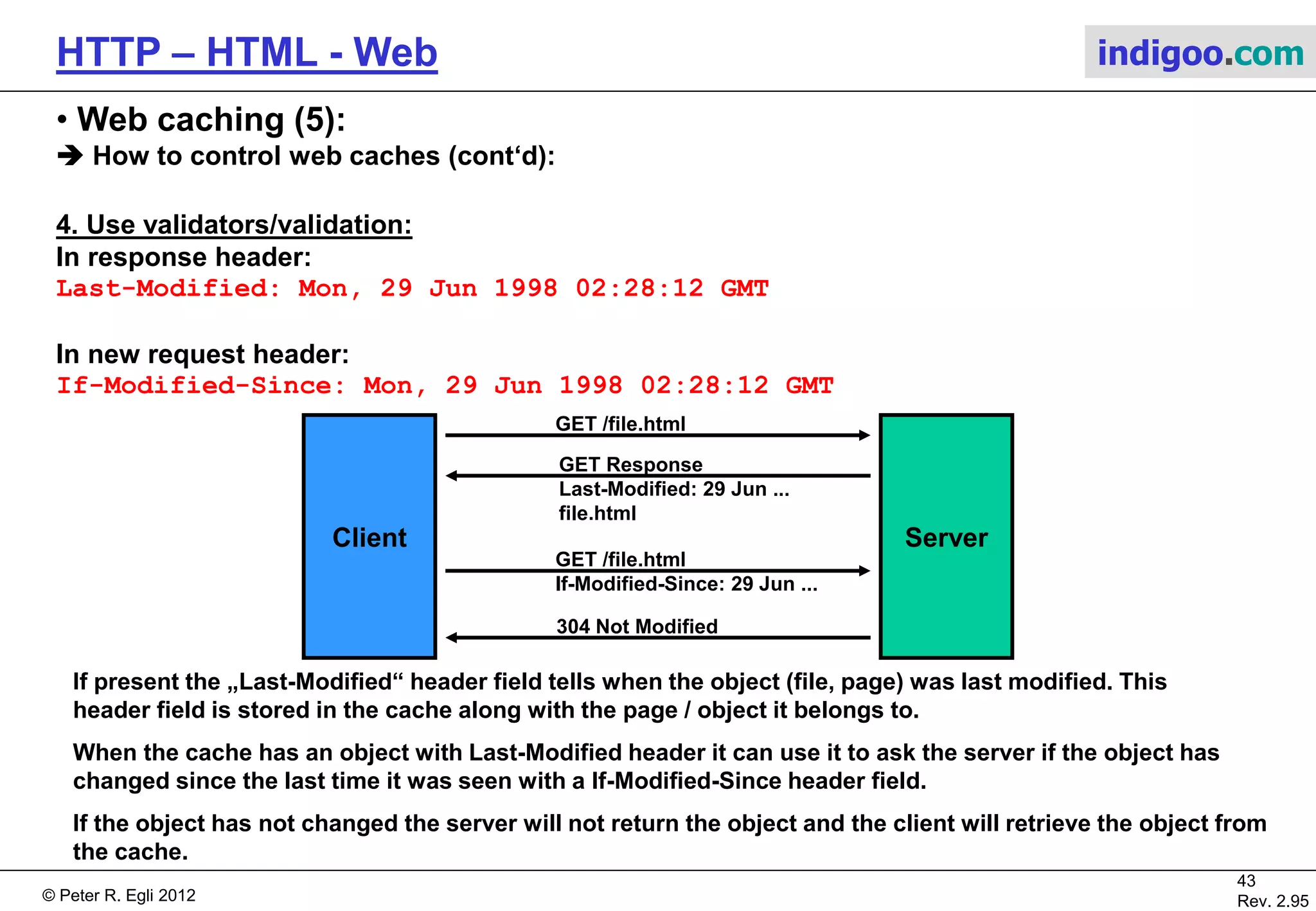 © Peter R. Egli 2015
43/53
Rev. 4.10
HTTP – HTML - Web indigoo.com
9. Active web, stateful web (19/20)
 AJAX – Asynchronous Javascript + XML (1):
Traditional web application model:
a. „Click, wait and refresh“: Web client (browser) requests a page (GET, POST), waits for
the response (HTML page) and eventually displays the new page.
b. Synchronous requests: It‘s always the client (browser) initiating the request while the
server merely responds to such requests (one-way requests and responses).
This makes the protocol simple but difficult to use for interactive applications.
Server side
processing
Click
Refresh
display
Browser
GET / POST
Web
Server
Wait
HTML page
 