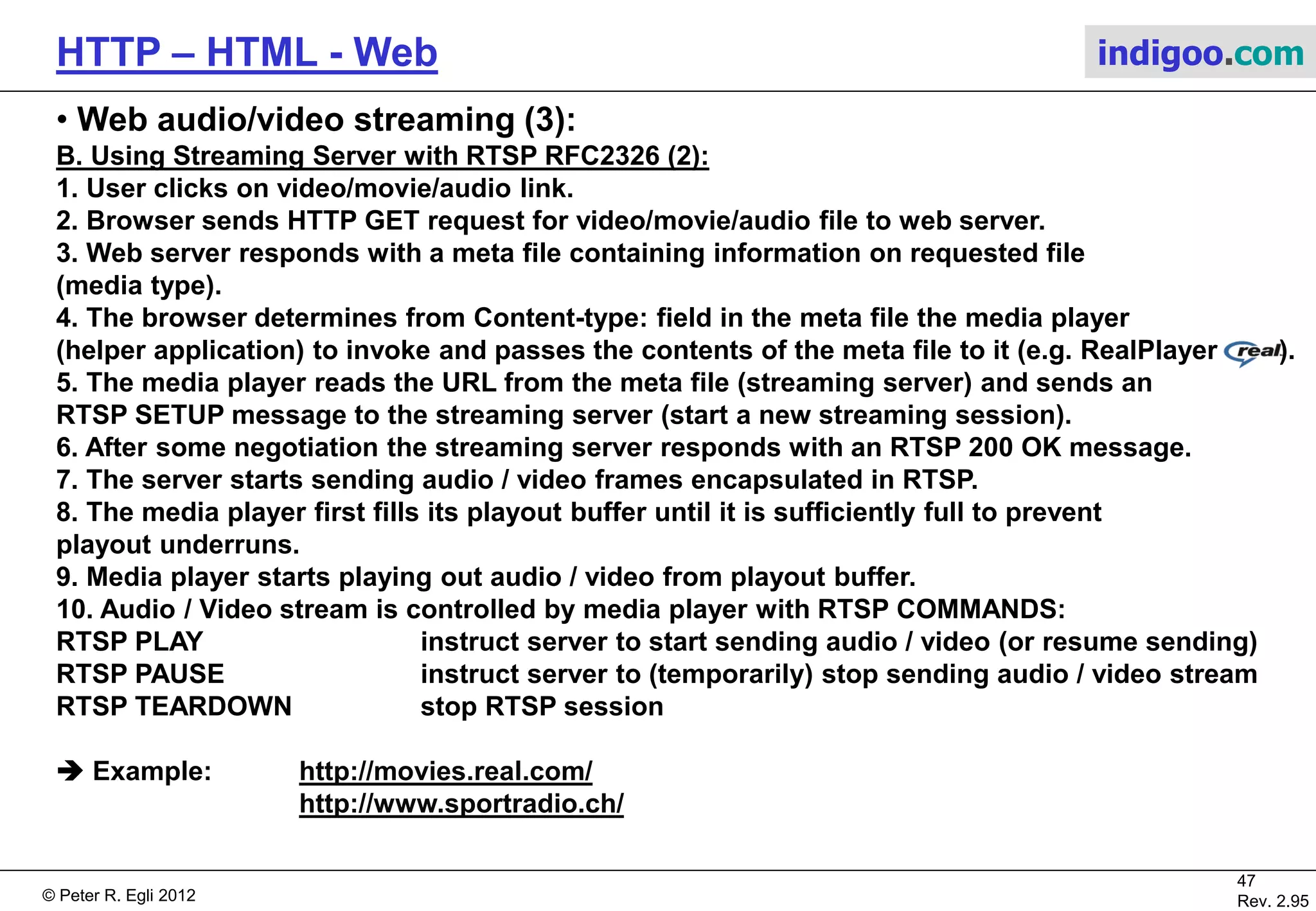 © Peter R. Egli 2015
47/53
Rev. 4.10
HTTP – HTML - Web indigoo.com
10. Web caching (3/6)
 How to control web caches:
1. Use HTML meta tags:
<META http-equiv="Pragma" content="no-cache">
Problem: such meta tags are often only honored by browser caches, but not by proxy caches.
2. Use ‚Expires‘ HTTP header field:
HTTP/1.1 200 OK
Date: Fri, 30 Oct 1998 13:19:41 GMT
Server: Apache/1.3.3 (Unix)
Cache-Control: max-age=3600, must-revalidate
Expires: Fri, 30 Oct 1998 14:19:41 GMT
Content-Length: 1040
Content-Type: text/html
E.g. Expires field can be set to the time when usually updates are made to web pages.
Problem: ‚Expires‘ field requires client and server to have same absolute time base (date,
time). Sometimes clients do not have correct absolute time (GMT Greenwich Mean Time), e.g.
small network appliances. Additionally time zone corrections and summertime make usage
of this field more difficult.
 