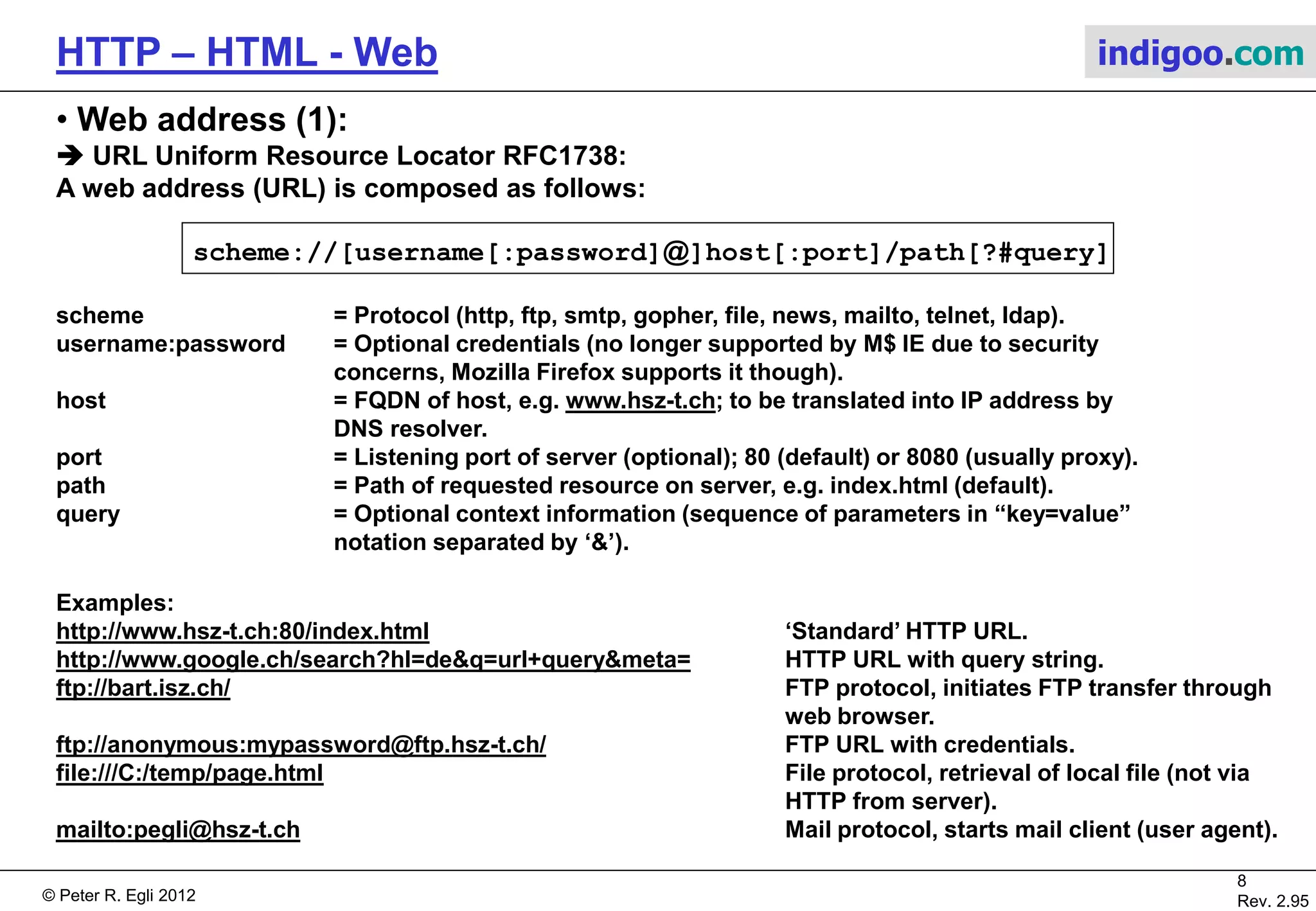 © Peter R. Egli 2015
8/53
Rev. 4.10
HTTP – HTML - Web indigoo.com
3. HTML primer (4/4)
 How to separate style/format and content (2):
Solution 3: XML and XSL (eXtensible Stylesheet Language, XSLT): XSLT processor
transforms .xml file according to .xsl file into an .html
file (or other type).
.xml .xsl
XSLT
processor
<html>
<body >
<table border=“2”>
<tr>
<th>Title</th>
<th>Author</th>
<th>Year</th>
</tr>
<tr>
<td>Computer Networks, 4/e</td>
<td>Andrew S. Tanenbaum</td>
<td>2003</td>
</tr>
<tr>
<td>Modern Operating Systems, 2/e</td>
<td>Andrew S. Tanenbaum</td>
<td>2001</td>
</tr>
<tr>
<td>Structured Computer Org., 4/e</td>
<td>Andrew S. Tanenbaum</td>
<td>1999</td>
</tr>
</body>
</html>
.html
XML file contains content (data:) XSL file contains transformation commands:
Output file can be HTML,
RTF or any other text type:
 