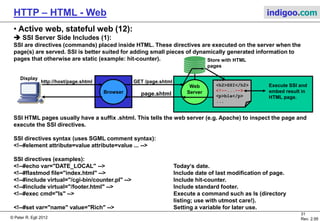 © Peter R. Egli 2015
31/53
Rev. 4.10
HTTP – HTML - Web indigoo.com
9. Active web, stateful web (7/20)
 Java Servlets (1):
The Java servlet engine (servlet runtime environment) provides the following facilities:
1. Parse and decode HTML form data.
2. Reading and setting HTML headers.
3. Handling cookies.
4. Tracking sessions.
N.B.: Java Servlets are not server side scripts but must be compiled (javac) before they can be called.
The servlet engine (e.g. Tomcat) instantiates each servlet class once but creates a new temporary thread for
each new HTTP GET request; the thread executes the doGet() method that each servlet class must
implement (the servlet extends HttpServlet class and has to implement the doGet() method). Once the GET
request has been serviced the doGet() method completes and the thread is terminated (‚run to completion‘).
The HTTP request (input argument) and HTTP response (output argument) are passed to the servlet as
objects: doGet(HttpServletRequest request, HttpServletResponse response).
Web
Server
Browser
OtherServlet
+doGet()
doGet() doGet() doGet()
Servlet
Engine
(Tomcat)
MyServlet
+doGet()
http://host/MyServlet GET MyServlet
Display
HTML page
 