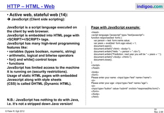 © Peter R. Egli 2015
33/53
Rev. 4.10
HTTP – HTML - Web indigoo.com
9. Active web, stateful web (9/20)
 Java Servlets (3):
Session tracking solution 2: URL rewriting:
URL rewriting appends the session tracking information to the URL using GET-style encoding or extra path.
a. GET-style encoding:
Servlet creates pages with links (URLs) and appends parameter/value pairs to the URLs as follows:
http://host/MyServlet?sessionid=76DHZ67564JH9K95
The servlet engine extracts the parameters and makes them available to the servlet via the
request.getParameter() method.
b. Extra path information:
Session IDs (and other parameters) can also be appended to the URL in so-called extra path notation:
http://host/MyServlet/sessionid/76DHZ67564JH9K95
The servlet engine still invokes MyServlet but makes the extra path (sessionid/76DHZ67564JH9K95)
available through the request.getExtraPath() method.
Browser
Servlet
GET server.com/Servlet
HTML page with forms
GET http://host/MyServlet
?sessionid=76DHZ67564JH9K95
Servlet
String val =
request.getParameter(
„sessionid“);
Web
Server
 