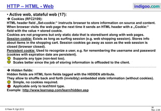 © Peter R. Egli 2015
36/53
Rev. 4.10
HTTP – HTML - Web indigoo.com
9. Active web, stateful web (12/20)
 SSI Server Side Includes (1):
SSI are directives (commands) placed inside HTML. These directives are executed on the server when the
page(s) are served. SSI is better suited for adding small pieces of dynamically generated information to
pages that otherwise are static (example: hit-counter).
SSI HTML pages usually have a suffix .shtml. This tells the web server (e.g. Apache) to inspect the page and
execute the SSI directives.
SSI directives syntax (uses SGML comment syntax):
<!--#element attribute=value attribute=value ... -->
SSI directives (examples):
<!--#echo var="DATE_LOCAL" --> Today‘s date.
<!--#flastmod file="index.html" --> Include date of last modification of page.
<!--#include virtual="/cgi-bin/counter.pl" --> Include hit-counter.
<!--#include virtual="/footer.html" --> Include standard footer.
<!--#exec cmd="ls" --> Execute a command such as ls (directory
listing; use with utmost care!).
<!--#set var="name" value="Rich" --> Setting a variable for later use.
Web
ServerBrowser
http://host/page.shtml GET /page.shtml
Display
page.shtml
...
<h2>SSI</h2>
<!--...-->
<p>bla</p>
...
Store with HTML
pages
Execute SSI and
embed result in
HTML page.
 