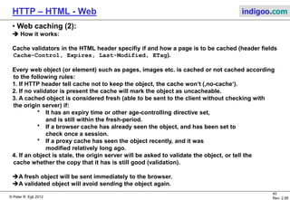 © Peter R. Egli 2015
40/53
Rev. 4.10
HTTP – HTML - Web indigoo.com
9. Active web, stateful web (16/20)
 Java applets (client side executable code):
Java applets are executed in client web browser context (Java Runtime Environment as
browser plugin). The browser hands over control of a specific area in web page to applet
(applet produces graphical output).
The Java applet can access the outside world (file system, network) only when user grants
according access rights (security). Network access is restricted to the server from which the
applet was loaded.
Due to security issues with Java in the browser, applets should not be used anymore.
Web Server
Web Browser
Java VM
Applet Applet
HTML code snippet:
<APPLET CODE=“tictactoe.class" WIDTH="400" HEIGHT="200">
<PARAM NAME="SPEED" VALUE="100">
<PARAM NAME="IMAGE1" VALUE="thisimage.gif">
<PARAM NAME="IMAGE2" VALUE="thatimage.jpg">
</APPLET>
JAVA applets use only two types of HTML tags -- both easy to
deal with.
The <APPLET> tag basically just tells the browser what
applet.class
the applet should be.
There are additional (optional) attributes you can set up, too;
but
tag, and usually all you will need.
The <PARAM> tag is likewise simple -- it NAMES a parameter
provides a VALUE for that parameter.
 
