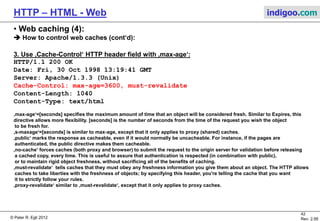 © Peter R. Egli 2015
42/53
Rev. 4.10
HTTP – HTML - Web indigoo.com
9. Active web, stateful web (18/20)
 Cookies (RFC2109):
HTML header field „Set-cookie:“ instructs browser to store information on source and content.
When browser visits the web page the next time it sends an HTML header with a „Cookie:“
field with the value = stored cookie.
Cookies are not programs but only static data that is stored/sent along with web pages.
Session cookie: Exists as long as surfing session (e.g. web shopping session). Stores info
about items in the shopping cart. Session cookies go away as soon as the web session is
closed (browser closed).
Persistent cookie: Used to recognize a user, e.g. for remembering the username and password
(cookies with expiration date are persistent).
Supports any type (non-text too).
Scales better since the job of storing information is offloaded to the client.
 Hidden fields:
Hidden fields are HTML form fields tagged with the HIDDEN attribute.
They allow to shuffle back and forth (invisibly) embedded state information (without cookies).
Simple, no cookies required.
Applicable only to text/html type.
Example: http://www.htmlcodetutorial.com/forms/_INPUT_TYPE_HIDDEN.html
 