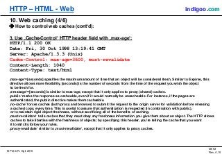 © Peter R. Egli 2015
48/53
Rev. 4.10
HTTP – HTML - Web indigoo.com
10. Web caching (4/6)
 How to control web caches (cont‘d):
3. Use ‚Cache-Control‘ HTTP header field with ‚max-age‘:
HTTP/1.1 200 OK
Date: Fri, 30 Oct 1998 13:19:41 GMT
Server: Apache/1.3.3 (Unix)
Cache-Control: max-age=3600, must-revalidate
Content-Length: 1040
Content-Type: text/html
‚max-age‘=[seconds] specifies the maximum amount of time that an object will be considered fresh. Similar to Expires, this
directive allows more flexibility. [seconds] is the number of seconds from the time of the request you wish the object
to be fresh for.
‚s-maxage‘=[seconds] is similar to max-age, except that it only applies to proxy (shared) caches.
‚public‘ marks the response as cacheable, even if it would normally be uncacheable. For instance, if the pages are
authenticated, the public directive makes them cacheable.
‚no-cache‘ forces caches (both proxy and browser) to submit the request to the origin server for validation before releasing
a cached copy, every time. This is useful to assure that authentication is respected (in combination with public),
or to maintain rigid object freshness, without sacrificing all of the benefits of caching.
‚must-revalidate‘ tells caches that they must obey any freshness information you give them about an object. The HTTP allows
caches to take liberties with the freshness of objects; by specifying this header, you're telling the cache that you want
it to strictly follow your rules.
‚proxy-revalidate‘ similar to ‚must-revalidate‘, except that it only applies to proxy caches.
 