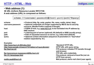 © Peter R. Egli 2015
8/53
Rev. 4.10
HTTP – HTML - Web indigoo.com
3. HTML primer (4/4)
 How to separate style/format and content (2):
Solution 3: XML and XSL (eXtensible Stylesheet Language, XSLT): XSLT processor
transforms .xml file according to .xsl file into an .html
file (or other type).
.xml .xsl
XSLT
processor
<html>
<body >
<table border=“2”>
<tr>
<th>Title</th>
<th>Author</th>
<th>Year</th>
</tr>
<tr>
<td>Computer Networks, 4/e</td>
<td>Andrew S. Tanenbaum</td>
<td>2003</td>
</tr>
<tr>
<td>Modern Operating Systems, 2/e</td>
<td>Andrew S. Tanenbaum</td>
<td>2001</td>
</tr>
<tr>
<td>Structured Computer Org., 4/e</td>
<td>Andrew S. Tanenbaum</td>
<td>1999</td>
</tr>
</body>
</html>
.html
XML file contains content (data:) XSL file contains transformation commands:
Output file can be HTML,
RTF or any other text type:
 