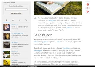 Fé na Palavra
No verso acima vemos um centurião romano que, junto aos
líderes dos judeus, suplicou a Jesus que seu servo a ponto de
morrer fosse curado.
Quando ele ouviu que Jesus estava a caminho, enviou uma
mensagem ao Mestre dizendo: “Não precisa vir aqui Senhor”.
Somente uma Palavra e meu servo será curado.” Em
resposta a fé do centurião, o Mestre liberou palavras de cura
e o servo foi imediatamente curado.
Em outra ocasião, uma mulher aproximou-se e suplicou a
Jesus que curasse sua filha, que era atormentada por um


“… mas, quando já estava perto da casa, enviou o
centurião uns amigos a dizer-lhe: Senhor, não te
incomodes; porque não sou digno de que entres debaixo
do meu telhado; por isso nem ainda me julguei digno de
ir à tua presença; dize, porém, uma palavra, e o meu
servo será curado” (Lucas 7:6-7).

0
   
SEJA O 1º A SABER!
Deixe Seu Email Aqui:
Inscrever Agora.
REFLEXÃO
Confie na Habilidade D’Ele!
9 AGO, 2015
DOUTRINAS BÍBLICAS
O Rei a Feiticeira e o Espirito
8 AGO, 2015
REFLEXÃO
(E-Book) Agonia de Cristo de
Jonathan Edwards
7 AGO, 2015
REFLEXÃO
Fé na Palavra
6 AGO, 2015
REFLEXÃO
Entregue ao Senhor a “A
Parte D’Ele”

Web page converted to PDF with the PDFmyURL PDF creation API!
 