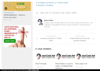 Tags: bíblia Deus fé Fé na Palavra Jesus palavra reflexão
 VEJA TAMBÉM...
Entregue ao Senhor a “A Parte D’Ele”
Busque a verdade
Jean Costa
Cristão, moro em Macau/RN, tenho 42 anos, quatro lindos filhos, e um
chegando, Evangelista Virtual, viciado em leitura e apaixonado por
internet.

PRÓXIMO ARTIGO
(E-Book) Agonia de Cristo de
Jonathan Edwards

ARTIGO ANTERIOR
Entregue ao Senhor a “A Parte
D’Ele”

11 JAN, 2012
Discriminação Para Taliban a “guerra
santa” no Afeganistão
continua
17 FEV, 2012
Deus sabe e vê
HIPERLINKADOS
HIPERLINKADOS – S01E14 –
Fome de Justiça
26 JUL, 2015

Web page converted to PDF with the PDFmyURL PDF creation API!
 