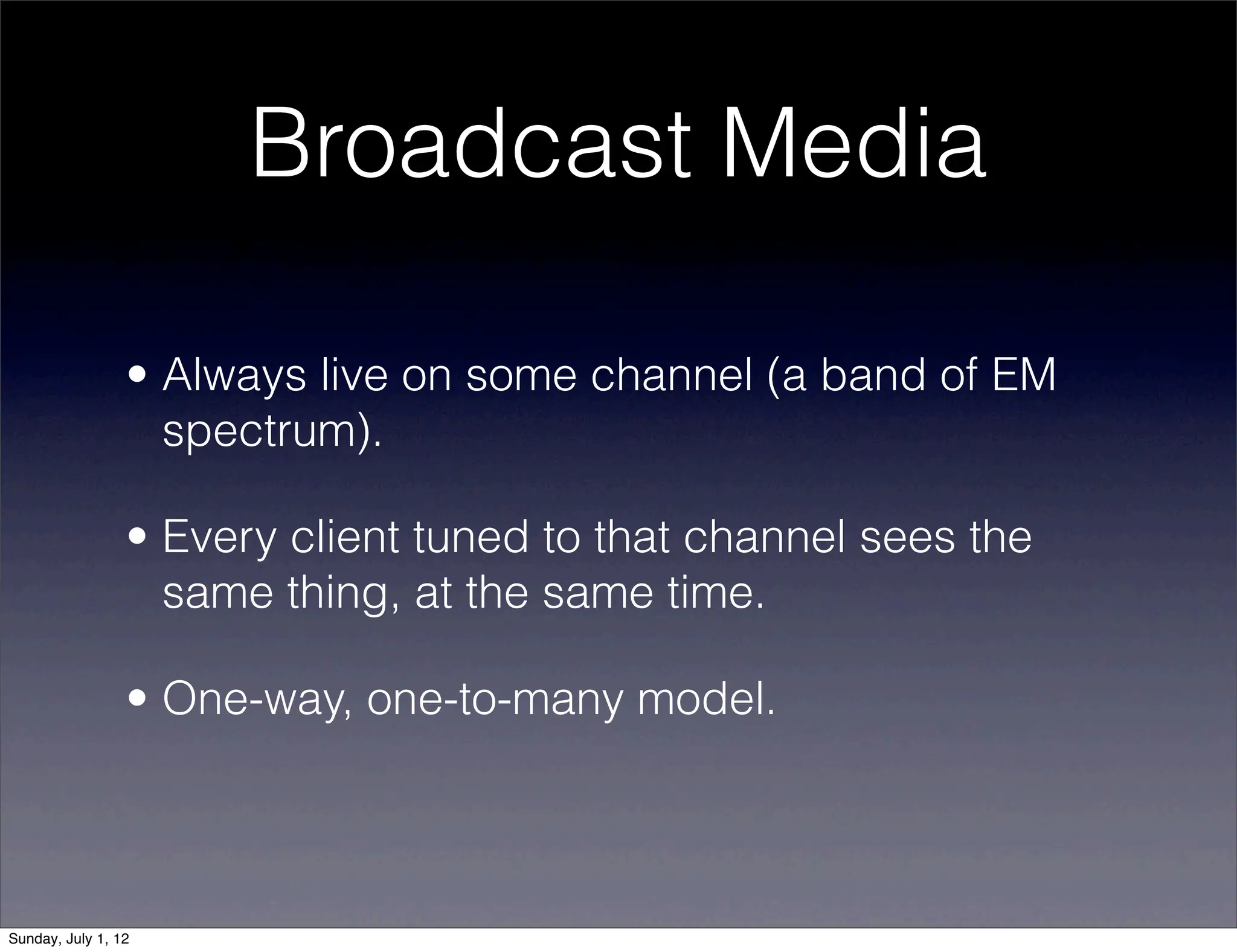 Broadcast Media

                 • Always live on some channel (a band of EM
                   spectrum).

                 • Every client tuned to that channel sees the
                   same thing, at the same time.

                 • One-way, one-to-many model.




Sunday, July 1, 12
 