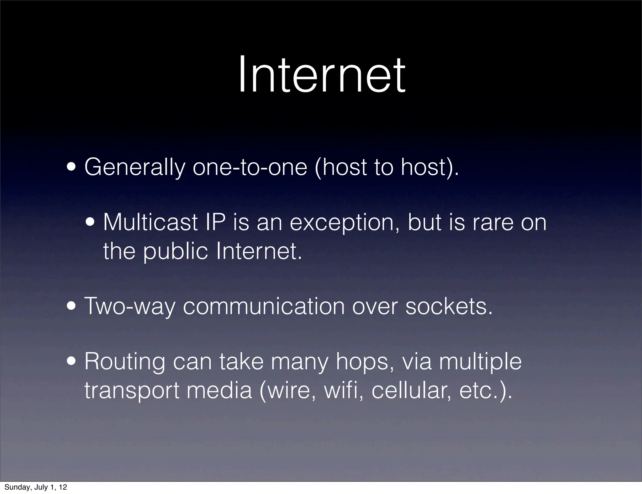 Internet
                 • Generally one-to-one (host to host).

                     • Multicast IP is an exception, but is rare on
                       the public Internet.

                 • Two-way communication over sockets.

                 • Routing can take many hops, via multiple
                   transport media (wire, wiﬁ, cellular, etc.).


Sunday, July 1, 12
 