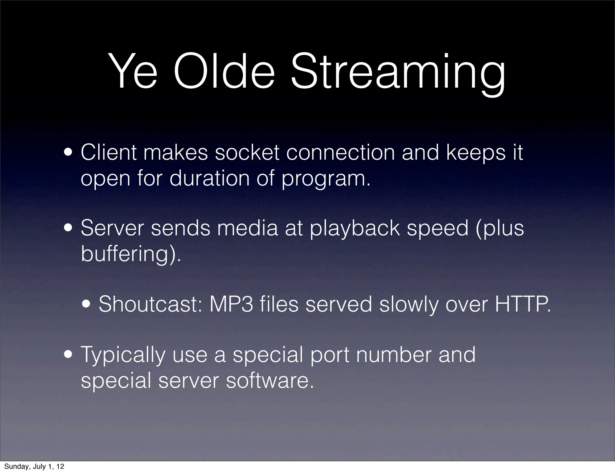 Ye Olde Streaming
                 • Client makes socket connection and keeps it
                   open for duration of program.

                 • Server sends media at playback speed (plus
                   buffering).

                     • Shoutcast: MP3 ﬁles served slowly over HTTP.

                 • Typically use a special port number and
                   special server software.


Sunday, July 1, 12
 