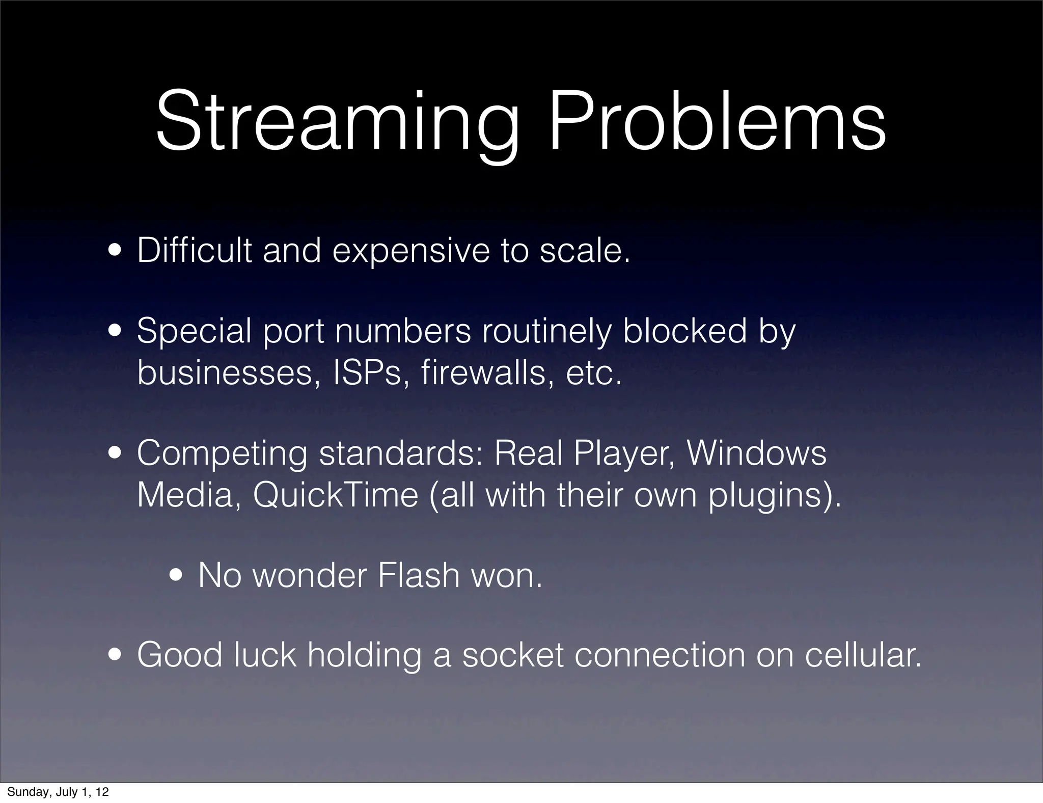 Streaming Problems
                 • Difﬁcult and expensive to scale.

                 • Special port numbers routinely blocked by
                   businesses, ISPs, ﬁrewalls, etc.

                 • Competing standards: Real Player, Windows
                   Media, QuickTime (all with their own plugins).

                     • No wonder Flash won.

                 • Good luck holding a socket connection on cellular.


Sunday, July 1, 12
 