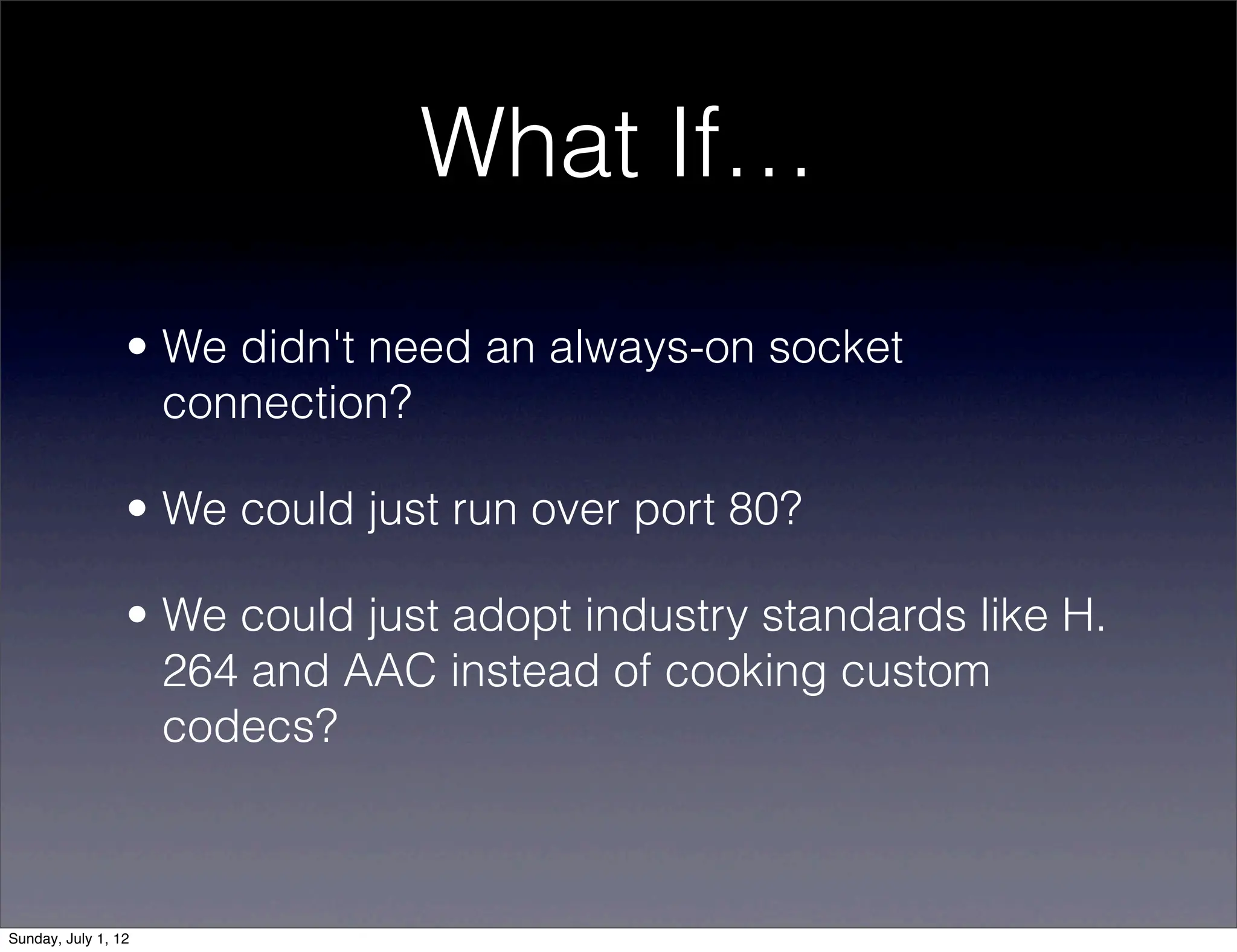What If…
                 • We didn't need an always-on socket
                   connection?

                 • We could just run over port 80?

                 • We could just adopt industry standards like H.
                   264 and AAC instead of cooking custom
                   codecs?



Sunday, July 1, 12
 