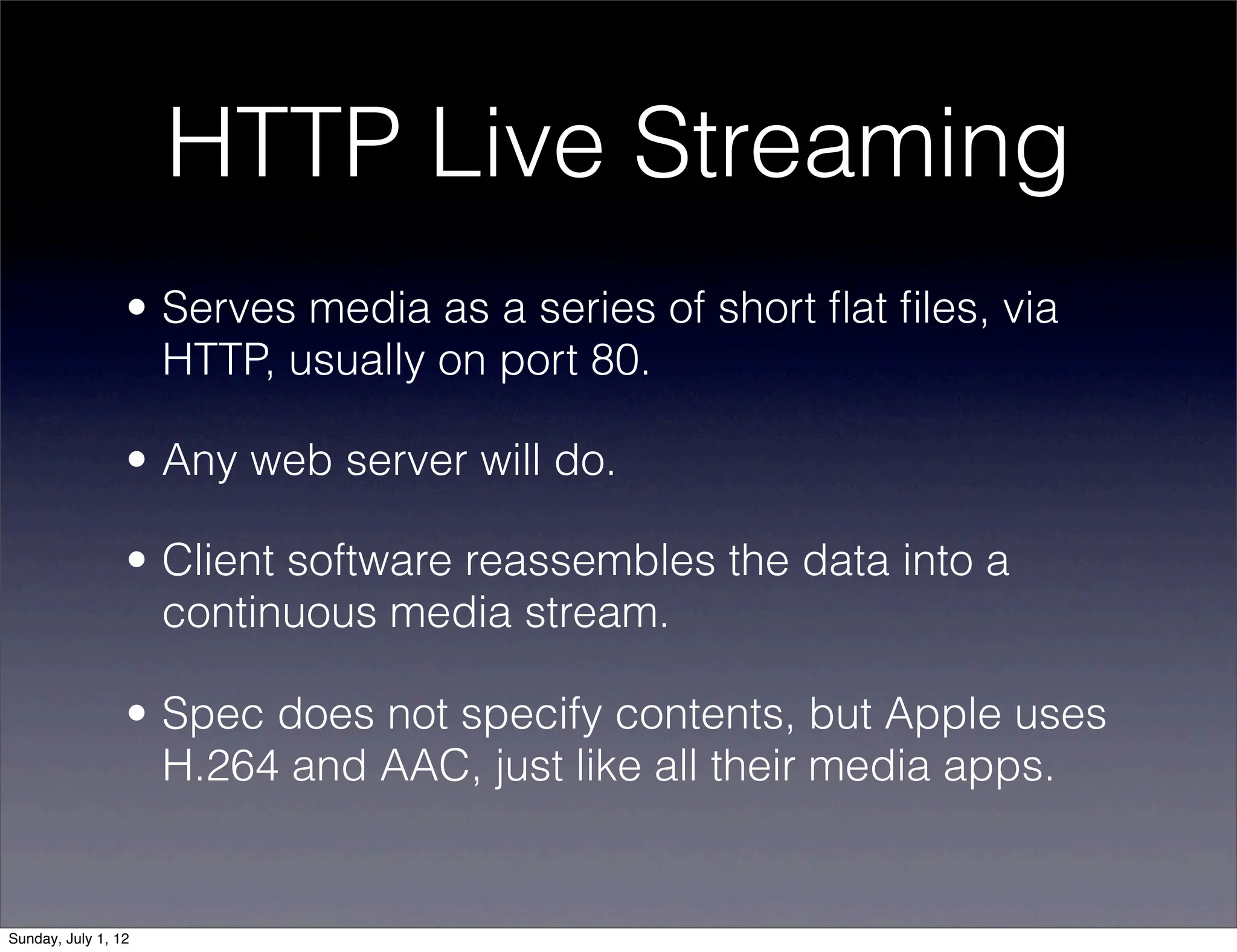 HTTP Live Streaming
                 • Serves media as a series of short ﬂat ﬁles, via
                   HTTP, usually on port 80.

                 • Any web server will do.

                 • Client software reassembles the data into a
                   continuous media stream.

                 • Spec does not specify contents, but Apple uses
                   H.264 and AAC, just like all their media apps.


Sunday, July 1, 12
 