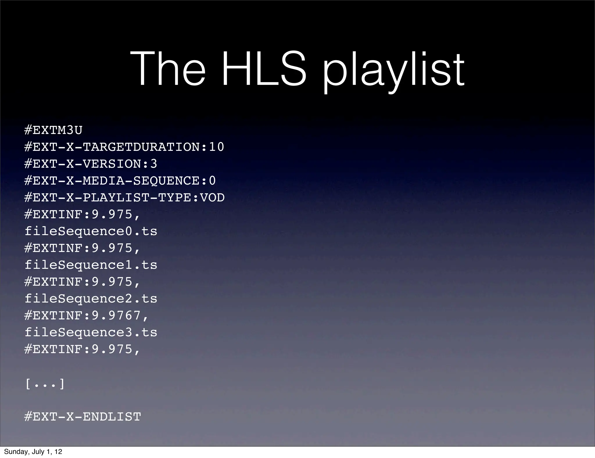 The HLS playlist
      #EXTM3U
      #EXT-X-TARGETDURATION:10
      #EXT-X-VERSION:3
      #EXT-X-MEDIA-SEQUENCE:0
      #EXT-X-PLAYLIST-TYPE:VOD
      #EXTINF:9.975,!
      fileSequence0.ts
      #EXTINF:9.975,!
      fileSequence1.ts
      #EXTINF:9.975,!
      fileSequence2.ts
      #EXTINF:9.9767,!
      fileSequence3.ts
      #EXTINF:9.975,!

      [...]

      #EXT-X-ENDLIST

Sunday, July 1, 12
 