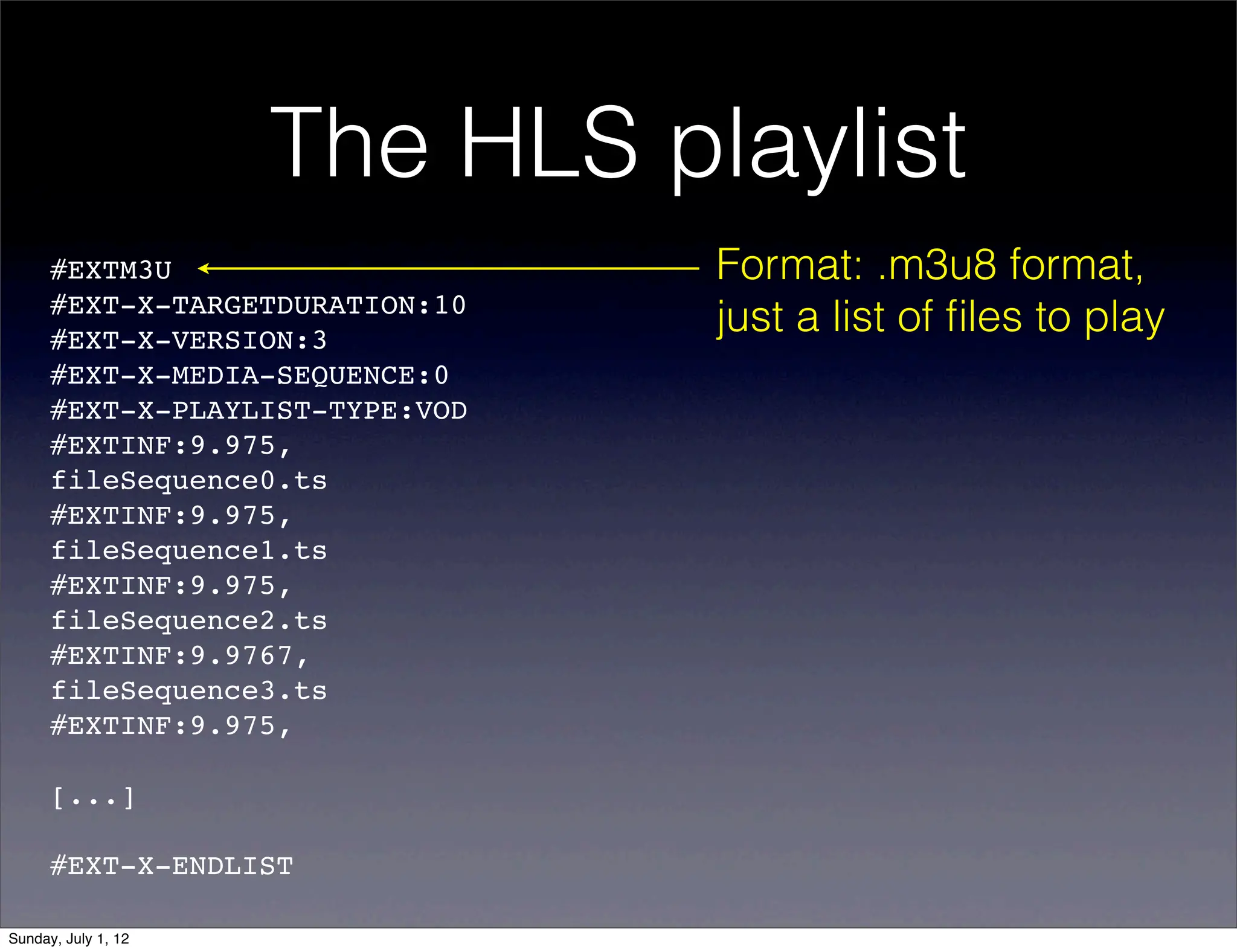 The HLS playlist
      #EXTM3U                    Format: .m3u8 format,
      #EXT-X-TARGETDURATION:10
      #EXT-X-VERSION:3
                                 just a list of ﬁles to play
      #EXT-X-MEDIA-SEQUENCE:0
      #EXT-X-PLAYLIST-TYPE:VOD
      #EXTINF:9.975,!
      fileSequence0.ts
      #EXTINF:9.975,!
      fileSequence1.ts
      #EXTINF:9.975,!
      fileSequence2.ts
      #EXTINF:9.9767,!
      fileSequence3.ts
      #EXTINF:9.975,!

      [...]

      #EXT-X-ENDLIST

Sunday, July 1, 12
 