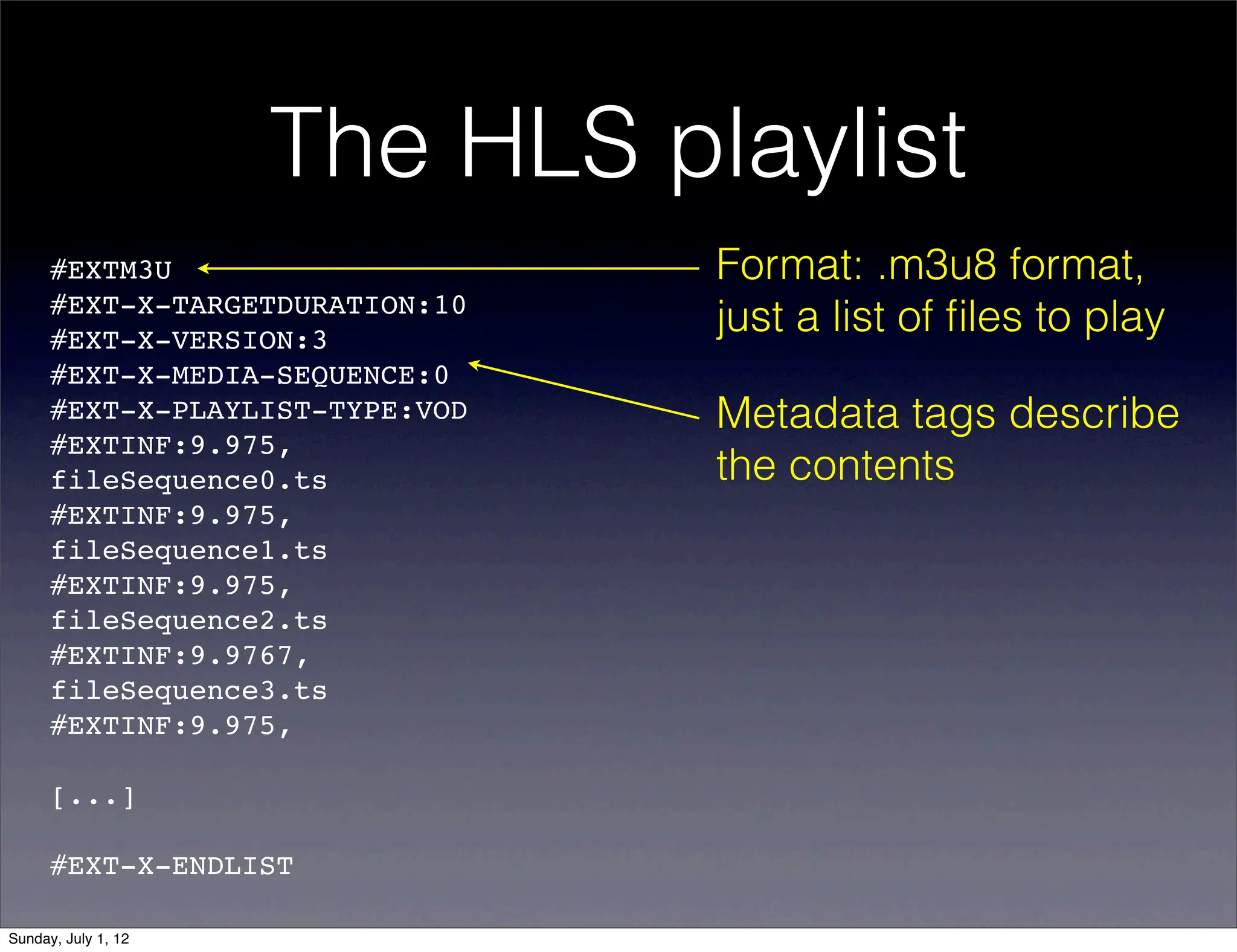The HLS playlist
      #EXTM3U                    Format: .m3u8 format,
      #EXT-X-TARGETDURATION:10
      #EXT-X-VERSION:3
                                 just a list of ﬁles to play
      #EXT-X-MEDIA-SEQUENCE:0
      #EXT-X-PLAYLIST-TYPE:VOD   Metadata tags describe
      #EXTINF:9.975,!
      fileSequence0.ts           the contents
      #EXTINF:9.975,!
      fileSequence1.ts
      #EXTINF:9.975,!
      fileSequence2.ts
      #EXTINF:9.9767,!
      fileSequence3.ts
      #EXTINF:9.975,!

      [...]

      #EXT-X-ENDLIST

Sunday, July 1, 12
 