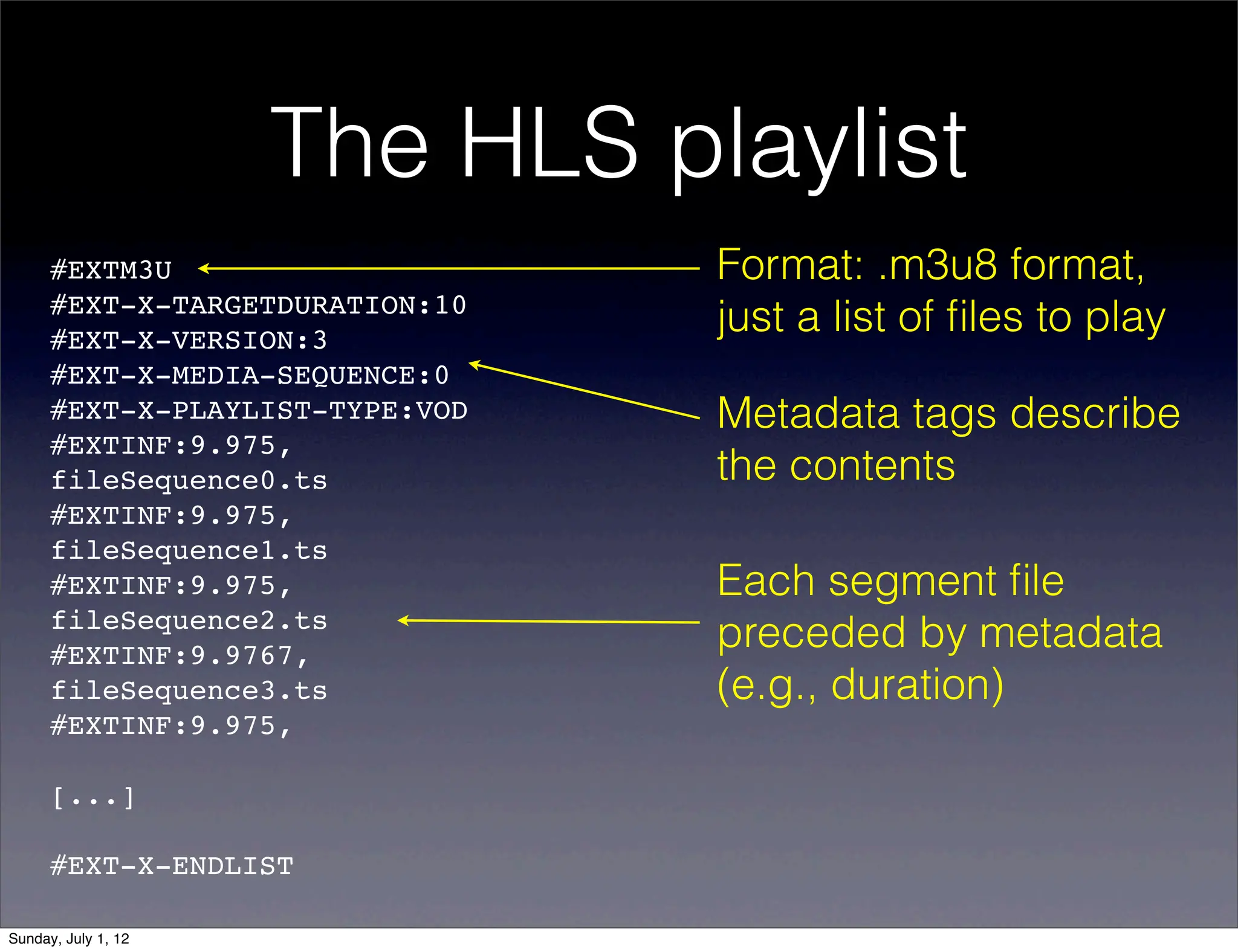 The HLS playlist
      #EXTM3U                    Format: .m3u8 format,
      #EXT-X-TARGETDURATION:10
      #EXT-X-VERSION:3
                                 just a list of ﬁles to play
      #EXT-X-MEDIA-SEQUENCE:0
      #EXT-X-PLAYLIST-TYPE:VOD   Metadata tags describe
      #EXTINF:9.975,!
      fileSequence0.ts           the contents
      #EXTINF:9.975,!
      fileSequence1.ts
      #EXTINF:9.975,!            Each segment ﬁle
      fileSequence2.ts
      #EXTINF:9.9767,!
                                 preceded by metadata
      fileSequence3.ts           (e.g., duration)
      #EXTINF:9.975,!

      [...]

      #EXT-X-ENDLIST

Sunday, July 1, 12
 