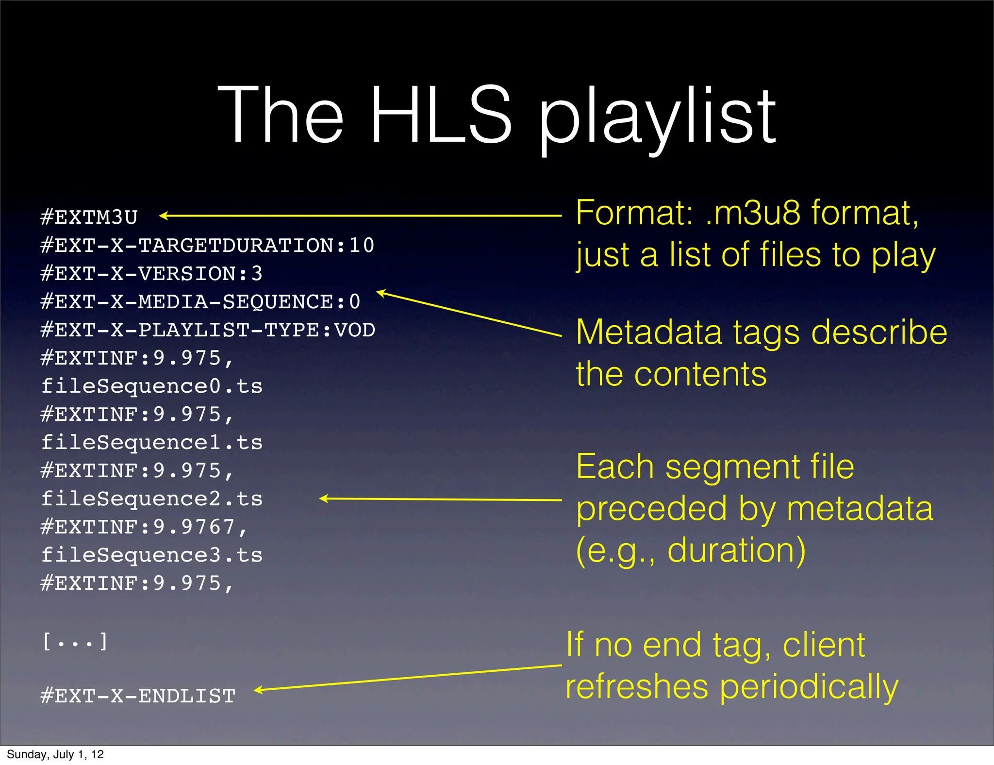 The HLS playlist
      #EXTM3U                    Format: .m3u8 format,
      #EXT-X-TARGETDURATION:10
      #EXT-X-VERSION:3
                                 just a list of ﬁles to play
      #EXT-X-MEDIA-SEQUENCE:0
      #EXT-X-PLAYLIST-TYPE:VOD   Metadata tags describe
      #EXTINF:9.975,!
      fileSequence0.ts           the contents
      #EXTINF:9.975,!
      fileSequence1.ts
      #EXTINF:9.975,!            Each segment ﬁle
      fileSequence2.ts
      #EXTINF:9.9767,!
                                 preceded by metadata
      fileSequence3.ts           (e.g., duration)
      #EXTINF:9.975,!

      [...]                      If no end tag, client
      #EXT-X-ENDLIST             refreshes periodically
Sunday, July 1, 12
 