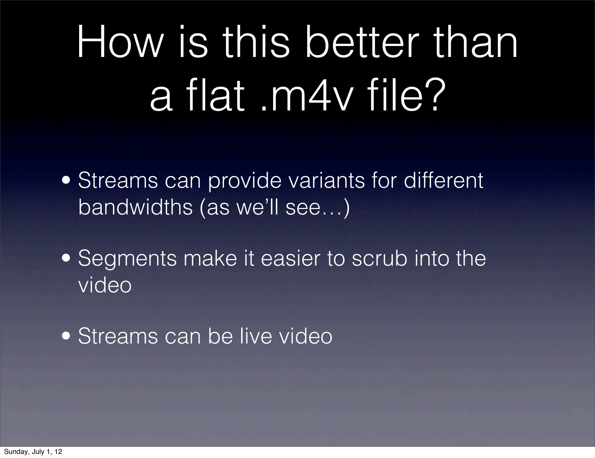How is this better than
                        a ﬂat .m4v ﬁle?
                 • Streams can provide variants for different
                   bandwidths (as we’ll see…)

                 • Segments make it easier to scrub into the
                   video

                 • Streams can be live video




Sunday, July 1, 12
 