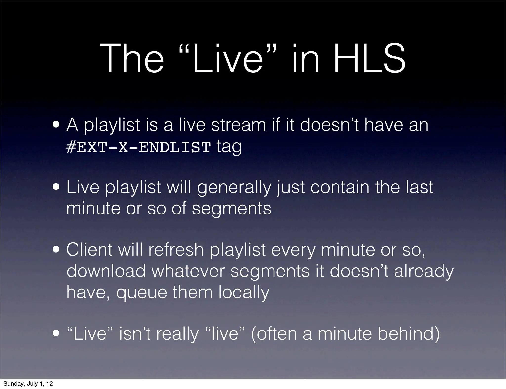 The “Live” in HLS
                 • A playlist is a live stream if it doesn’t have an
                   #EXT-X-ENDLIST tag

                 • Live playlist will generally just contain the last
                   minute or so of segments

                 • Client will refresh playlist every minute or so,
                   download whatever segments it doesn’t already
                   have, queue them locally

                 • “Live” isn’t really “live” (often a minute behind)

Sunday, July 1, 12
 