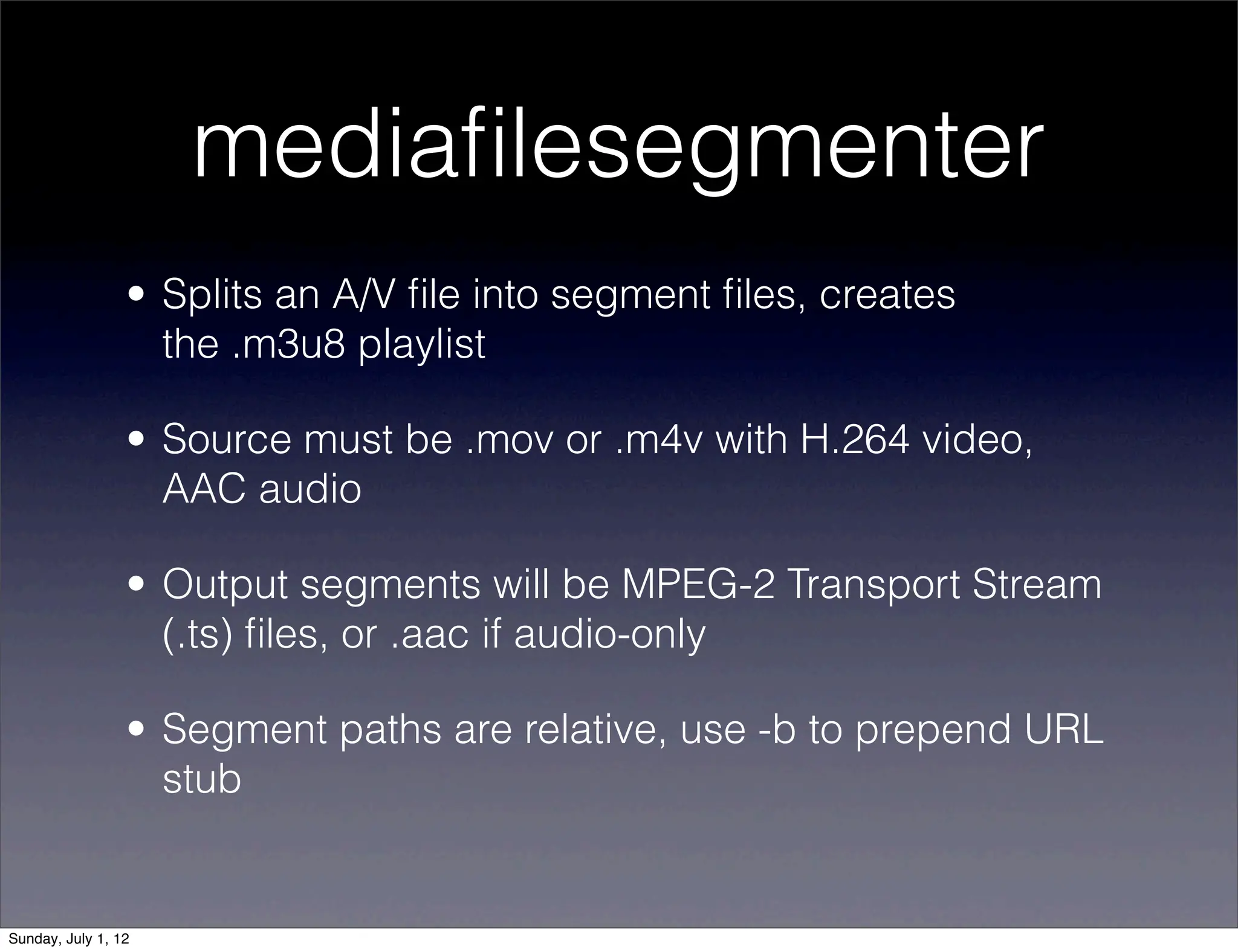 mediaﬁlesegmenter
                 • Splits an A/V ﬁle into segment ﬁles, creates
                   the .m3u8 playlist

                 • Source must be .mov or .m4v with H.264 video,
                   AAC audio

                 • Output segments will be MPEG-2 Transport Stream
                   (.ts) ﬁles, or .aac if audio-only

                 • Segment paths are relative, use -b to prepend URL
                   stub


Sunday, July 1, 12
 