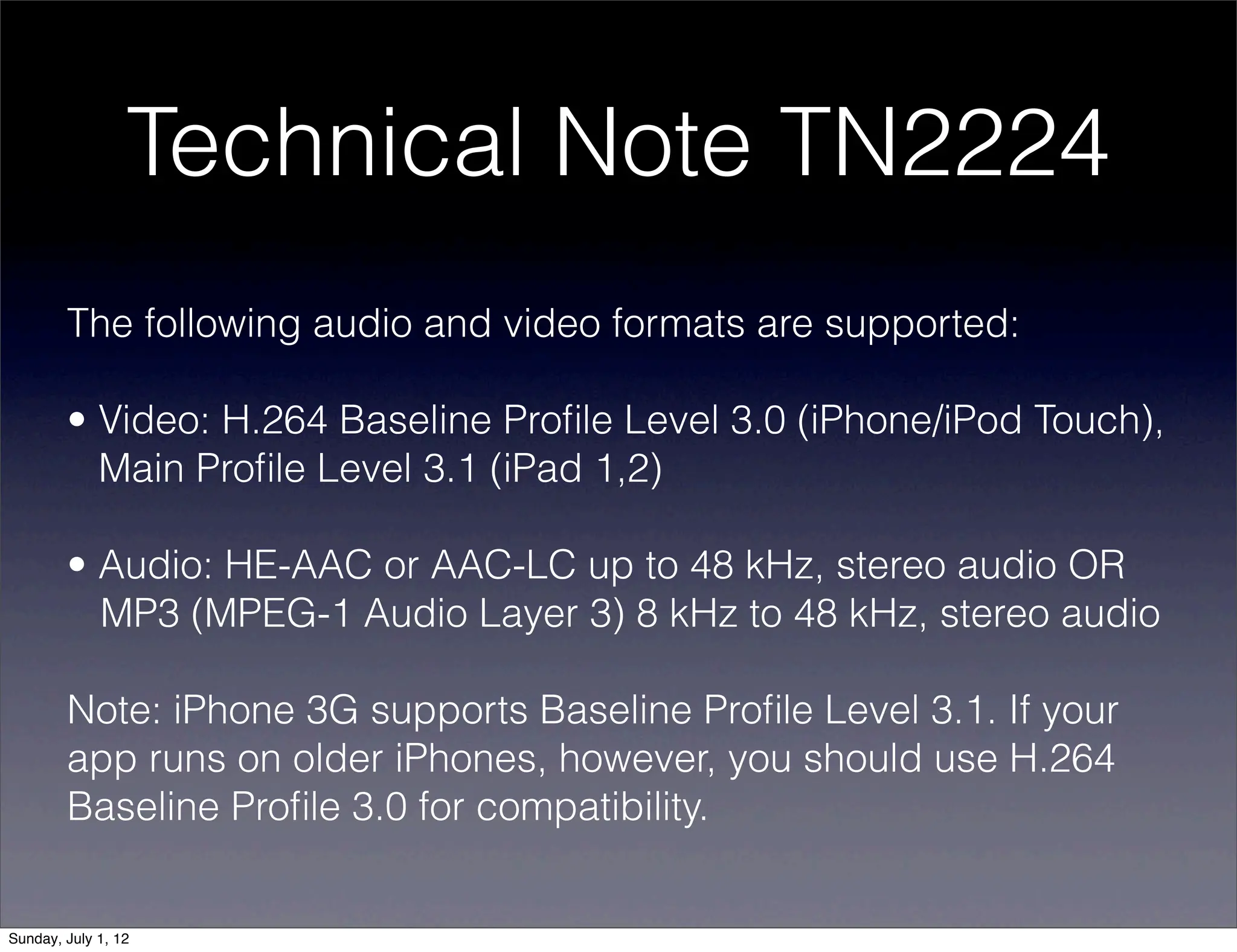 Technical Note TN2224
        The following audio and video formats are supported:

        • Video: H.264 Baseline Proﬁle Level 3.0 (iPhone/iPod Touch),
          Main Proﬁle Level 3.1 (iPad 1,2)

        • Audio: HE-AAC or AAC-LC up to 48 kHz, stereo audio OR
          MP3 (MPEG-1 Audio Layer 3) 8 kHz to 48 kHz, stereo audio

        Note: iPhone 3G supports Baseline Proﬁle Level 3.1. If your
        app runs on older iPhones, however, you should use H.264
        Baseline Proﬁle 3.0 for compatibility.


Sunday, July 1, 12
 