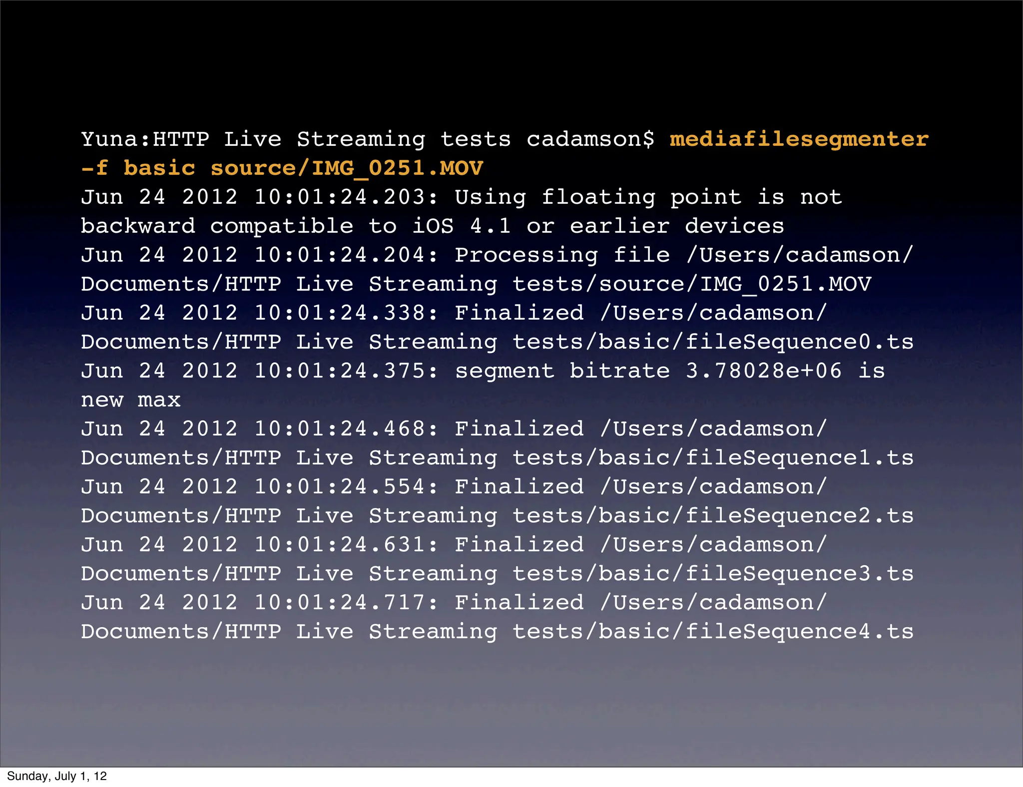 Yuna:HTTP Live Streaming tests cadamson$ mediafilesegmenter
             -f basic source/IMG_0251.MOV
             Jun 24 2012 10:01:24.203: Using floating point is not
             backward compatible to iOS 4.1 or earlier devices
             Jun 24 2012 10:01:24.204: Processing file /Users/cadamson/
             Documents/HTTP Live Streaming tests/source/IMG_0251.MOV
             Jun 24 2012 10:01:24.338: Finalized /Users/cadamson/
             Documents/HTTP Live Streaming tests/basic/fileSequence0.ts
             Jun 24 2012 10:01:24.375: segment bitrate 3.78028e+06 is
             new max
             Jun 24 2012 10:01:24.468: Finalized /Users/cadamson/
             Documents/HTTP Live Streaming tests/basic/fileSequence1.ts
             Jun 24 2012 10:01:24.554: Finalized /Users/cadamson/
             Documents/HTTP Live Streaming tests/basic/fileSequence2.ts
             Jun 24 2012 10:01:24.631: Finalized /Users/cadamson/
             Documents/HTTP Live Streaming tests/basic/fileSequence3.ts
             Jun 24 2012 10:01:24.717: Finalized /Users/cadamson/
             Documents/HTTP Live Streaming tests/basic/fileSequence4.ts




Sunday, July 1, 12
 