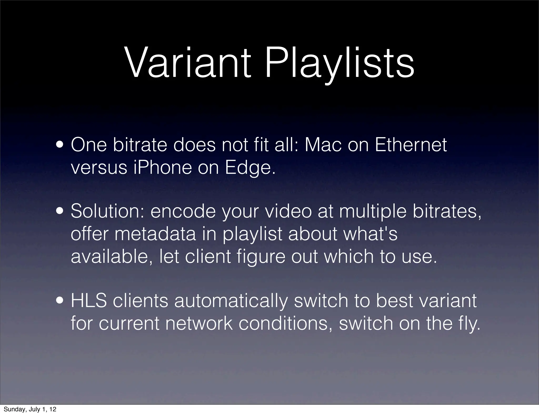 Variant Playlists
                 • One bitrate does not ﬁt all: Mac on Ethernet
                   versus iPhone on Edge.

                 • Solution: encode your video at multiple bitrates,
                   offer metadata in playlist about what's
                   available, let client ﬁgure out which to use.

                 • HLS clients automatically switch to best variant
                   for current network conditions, switch on the ﬂy.



Sunday, July 1, 12
 