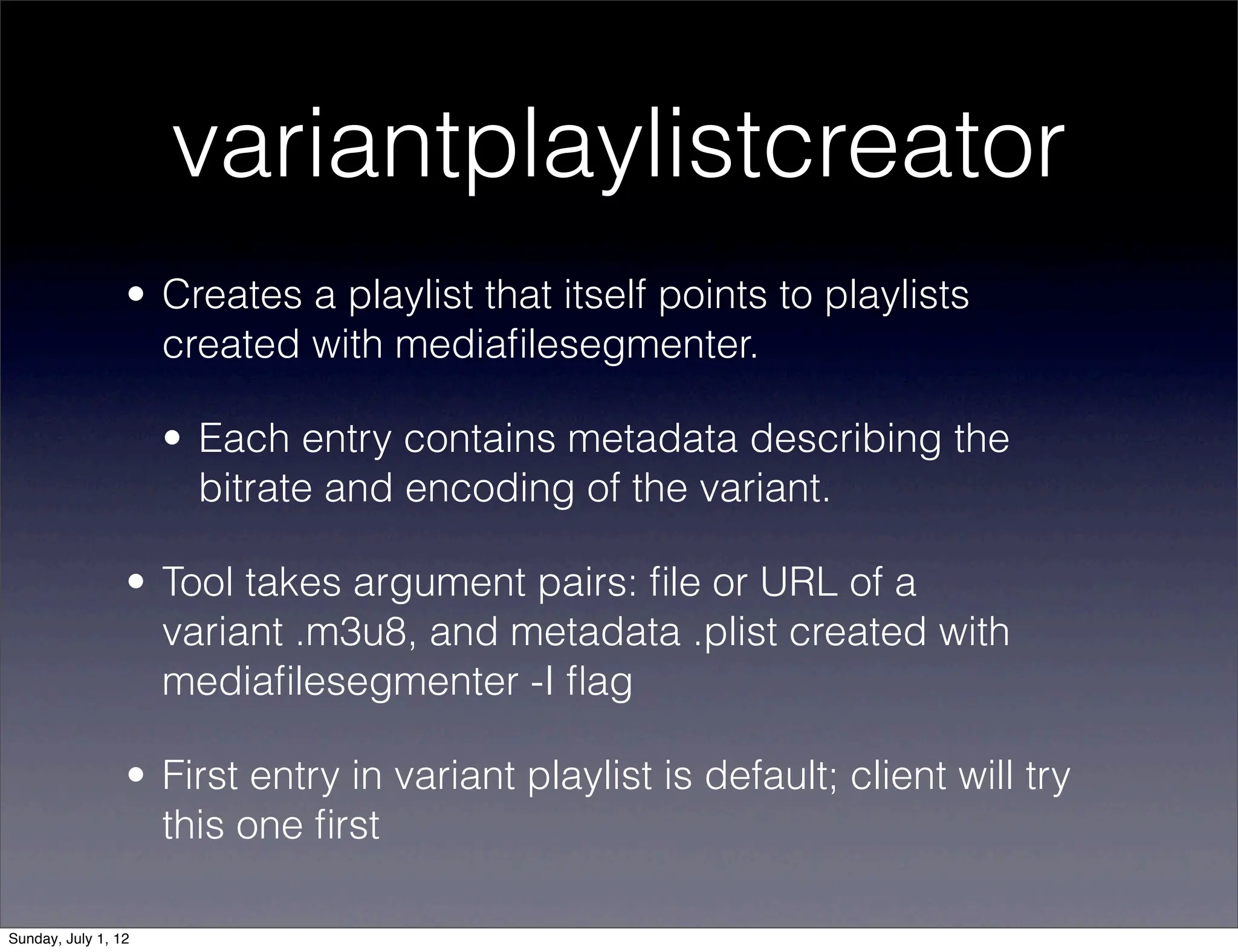 variantplaylistcreator
                 • Creates a playlist that itself points to playlists
                   created with mediaﬁlesegmenter.

                     • Each entry contains metadata describing the
                       bitrate and encoding of the variant.

                 • Tool takes argument pairs: ﬁle or URL of a
                   variant .m3u8, and metadata .plist created with
                   mediaﬁlesegmenter -I ﬂag

                 • First entry in variant playlist is default; client will try
                   this one ﬁrst

Sunday, July 1, 12
 