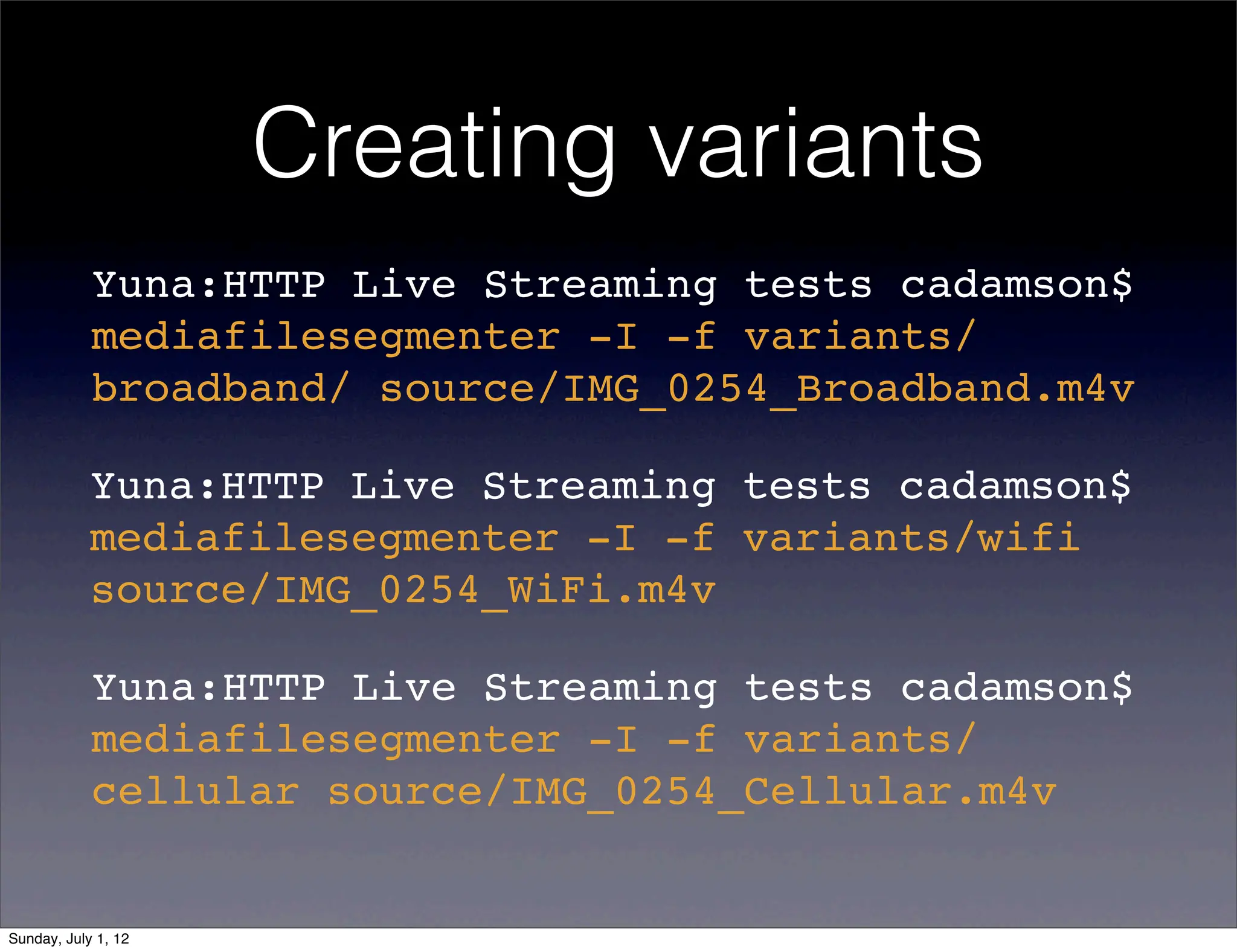 Creating variants
            Yuna:HTTP Live Streaming tests cadamson$
            mediafilesegmenter -I -f variants/
            broadband/ source/IMG_0254_Broadband.m4v

            Yuna:HTTP Live Streaming tests cadamson$
            mediafilesegmenter -I -f variants/wifi
            source/IMG_0254_WiFi.m4v

            Yuna:HTTP Live Streaming tests cadamson$
            mediafilesegmenter -I -f variants/
            cellular source/IMG_0254_Cellular.m4v


Sunday, July 1, 12
 
