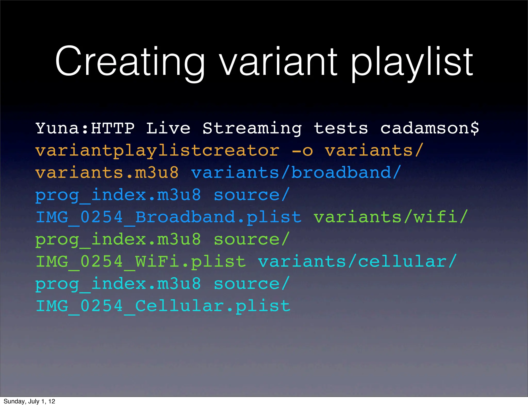 Creating variant playlist
          Yuna:HTTP Live Streaming tests cadamson$
          variantplaylistcreator -o variants/
          variants.m3u8 variants/broadband/
          prog_index.m3u8 source/
          IMG_0254_Broadband.plist variants/wifi/
          prog_index.m3u8 source/
          IMG_0254_WiFi.plist variants/cellular/
          prog_index.m3u8 source/
          IMG_0254_Cellular.plist



Sunday, July 1, 12
 