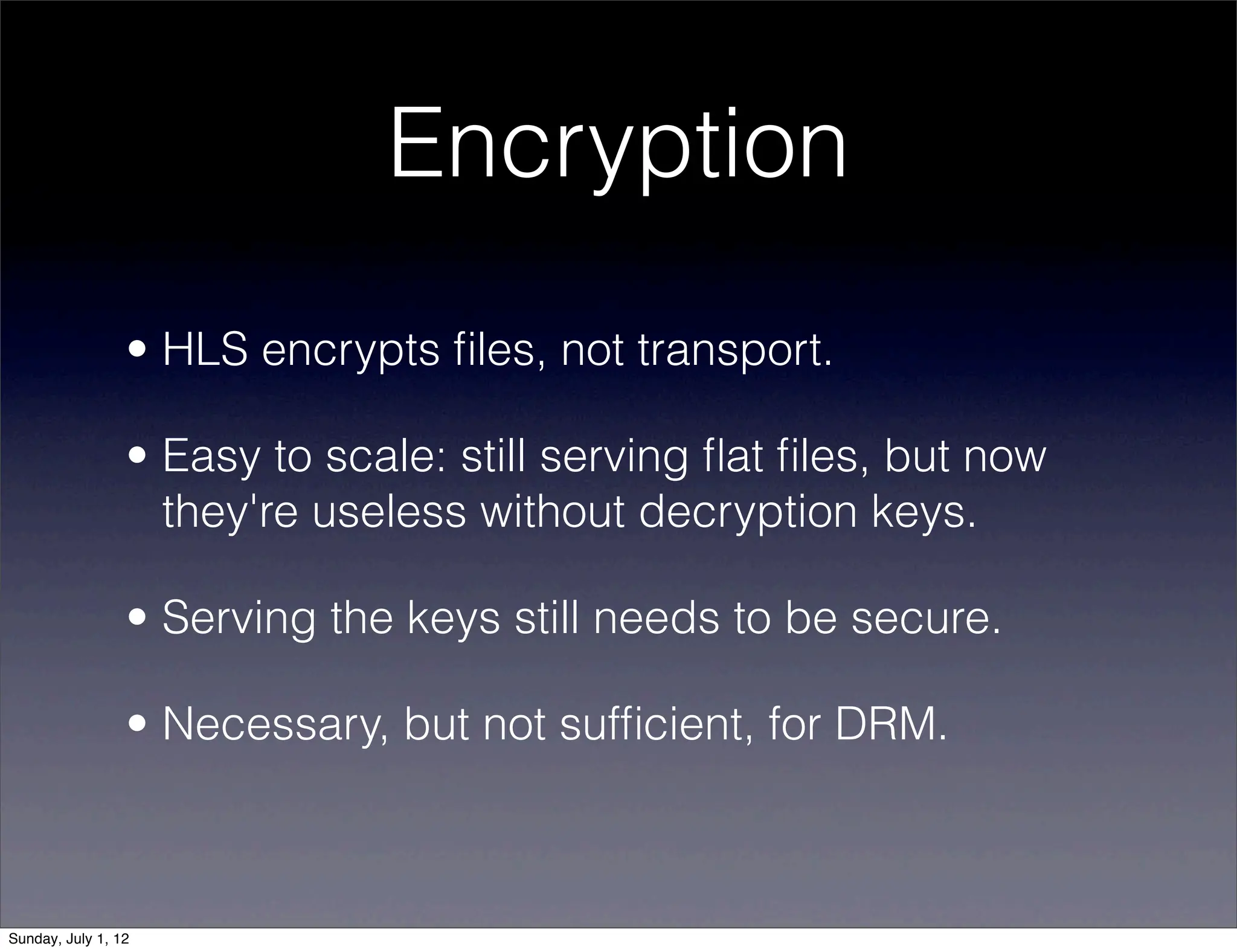 Encryption
                 • HLS encrypts ﬁles, not transport.

                 • Easy to scale: still serving ﬂat ﬁles, but now
                   they're useless without decryption keys.

                 • Serving the keys still needs to be secure.

                 • Necessary, but not sufﬁcient, for DRM.



Sunday, July 1, 12
 