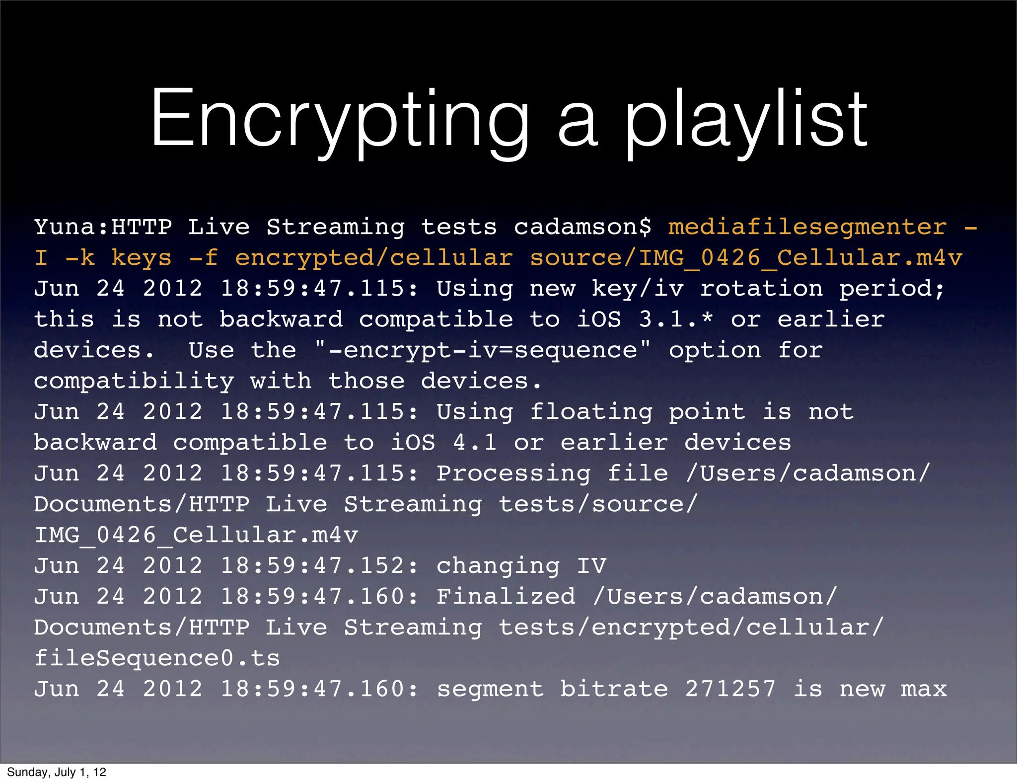 Encrypting a playlist
    Yuna:HTTP Live Streaming tests cadamson$ mediafilesegmenter -
    I -k keys -f encrypted/cellular source/IMG_0426_Cellular.m4v
    Jun 24 2012 18:59:47.115: Using new key/iv rotation period;
    this is not backward compatible to iOS 3.1.* or earlier
    devices.  Use the "-encrypt-iv=sequence" option for
    compatibility with those devices.
    Jun 24 2012 18:59:47.115: Using floating point is not
    backward compatible to iOS 4.1 or earlier devices
    Jun 24 2012 18:59:47.115: Processing file /Users/cadamson/
    Documents/HTTP Live Streaming tests/source/
    IMG_0426_Cellular.m4v
    Jun 24 2012 18:59:47.152: changing IV
    Jun 24 2012 18:59:47.160: Finalized /Users/cadamson/
    Documents/HTTP Live Streaming tests/encrypted/cellular/
    fileSequence0.ts
    Jun 24 2012 18:59:47.160: segment bitrate 271257 is new max


Sunday, July 1, 12
 