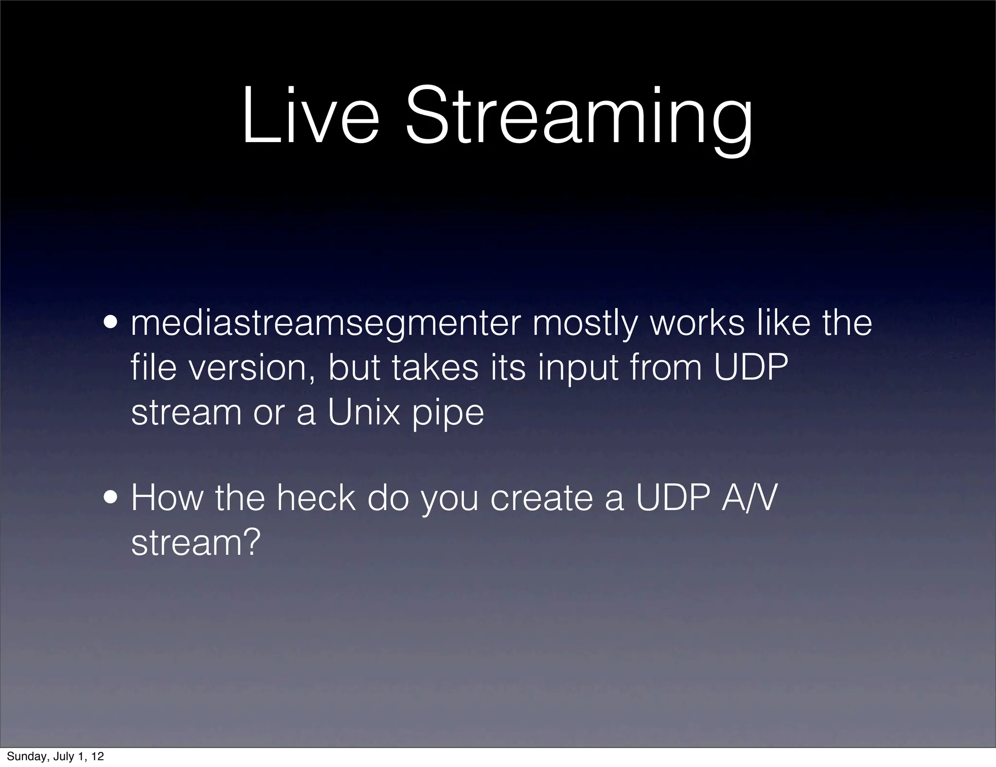 Live Streaming

                 • mediastreamsegmenter mostly works like the
                   ﬁle version, but takes its input from UDP
                   stream or a Unix pipe

                 • How the heck do you create a UDP A/V
                   stream?




Sunday, July 1, 12
 