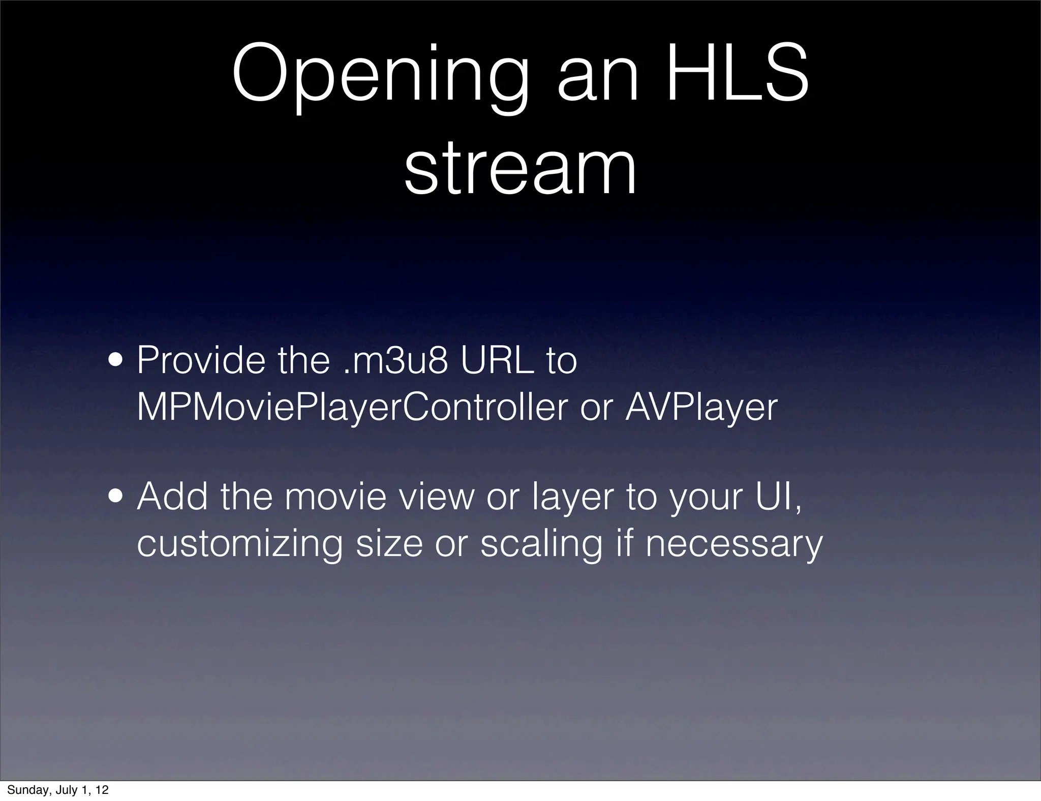Opening an HLS
                           stream

                 • Provide the .m3u8 URL to
                   MPMoviePlayerController or AVPlayer

                 • Add the movie view or layer to your UI,
                   customizing size or scaling if necessary




Sunday, July 1, 12
 