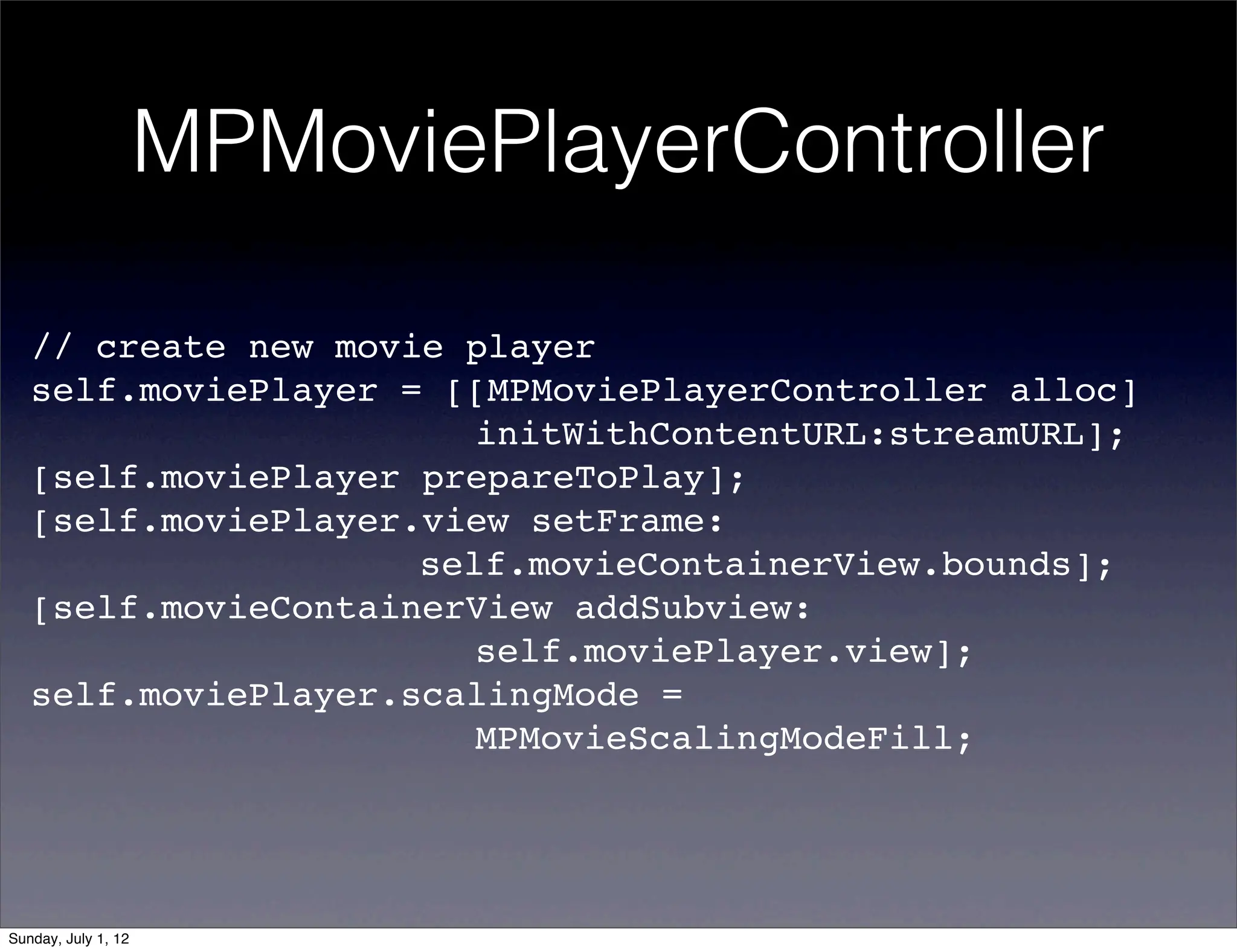 MPMoviePlayerController

   // create new movie player
   self.moviePlayer = [[MPMoviePlayerController alloc]
   ! ! ! ! ! ! ! ! initWithContentURL:streamURL];
   [self.moviePlayer prepareToPlay];
   [self.moviePlayer.view setFrame:
   ! ! ! ! ! ! ! self.movieContainerView.bounds];
   [self.movieContainerView addSubview:
   ! ! ! ! ! ! ! ! self.moviePlayer.view];
   self.moviePlayer.scalingMode =
   ! ! ! ! ! ! ! ! MPMovieScalingModeFill;




Sunday, July 1, 12
 
