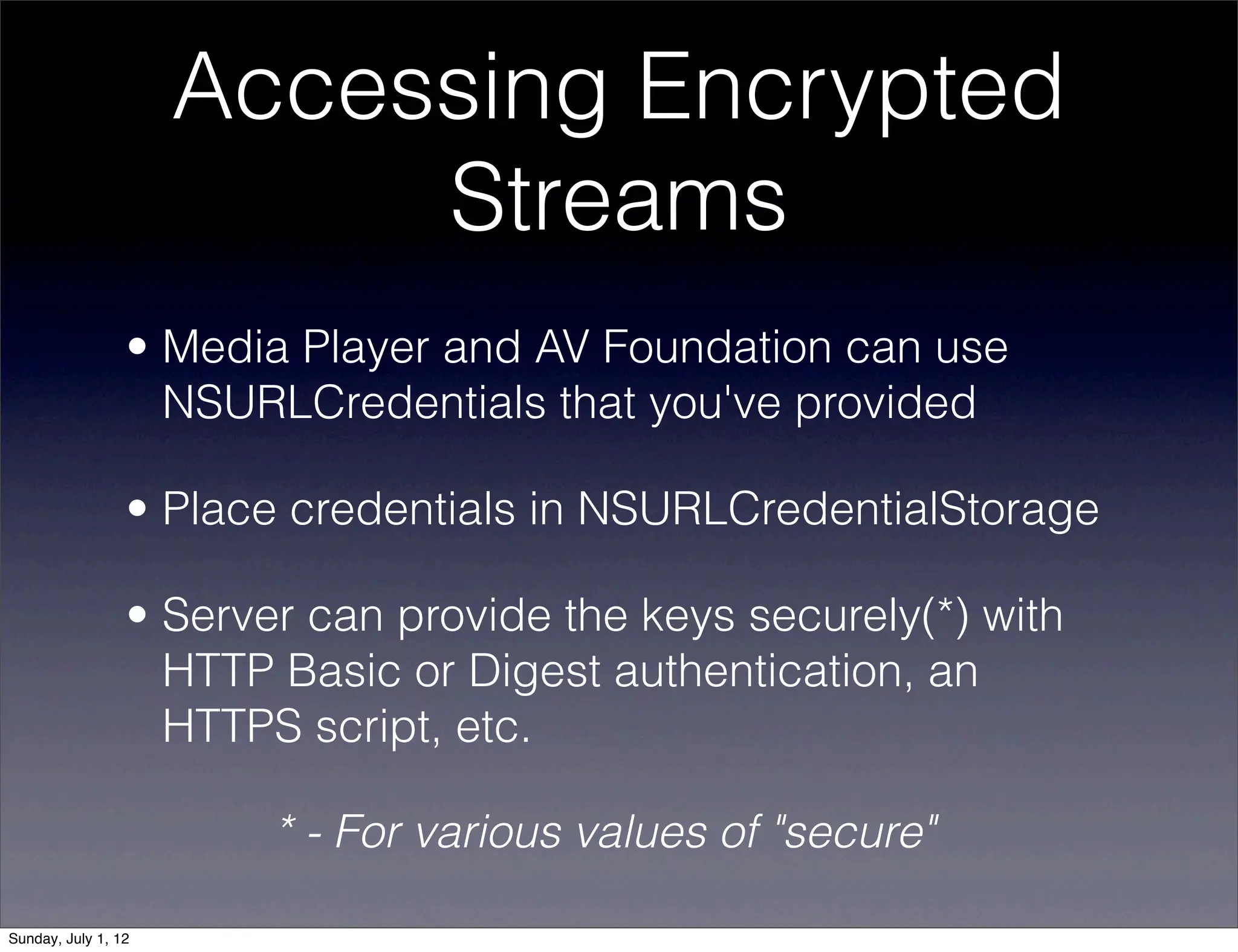 Accessing Encrypted
                          Streams
                 • Media Player and AV Foundation can use
                   NSURLCredentials that you've provided

                 • Place credentials in NSURLCredentialStorage

                 • Server can provide the keys securely(*) with
                   HTTP Basic or Digest authentication, an
                   HTTPS script, etc.

                        * - For various values of "secure"

Sunday, July 1, 12
 