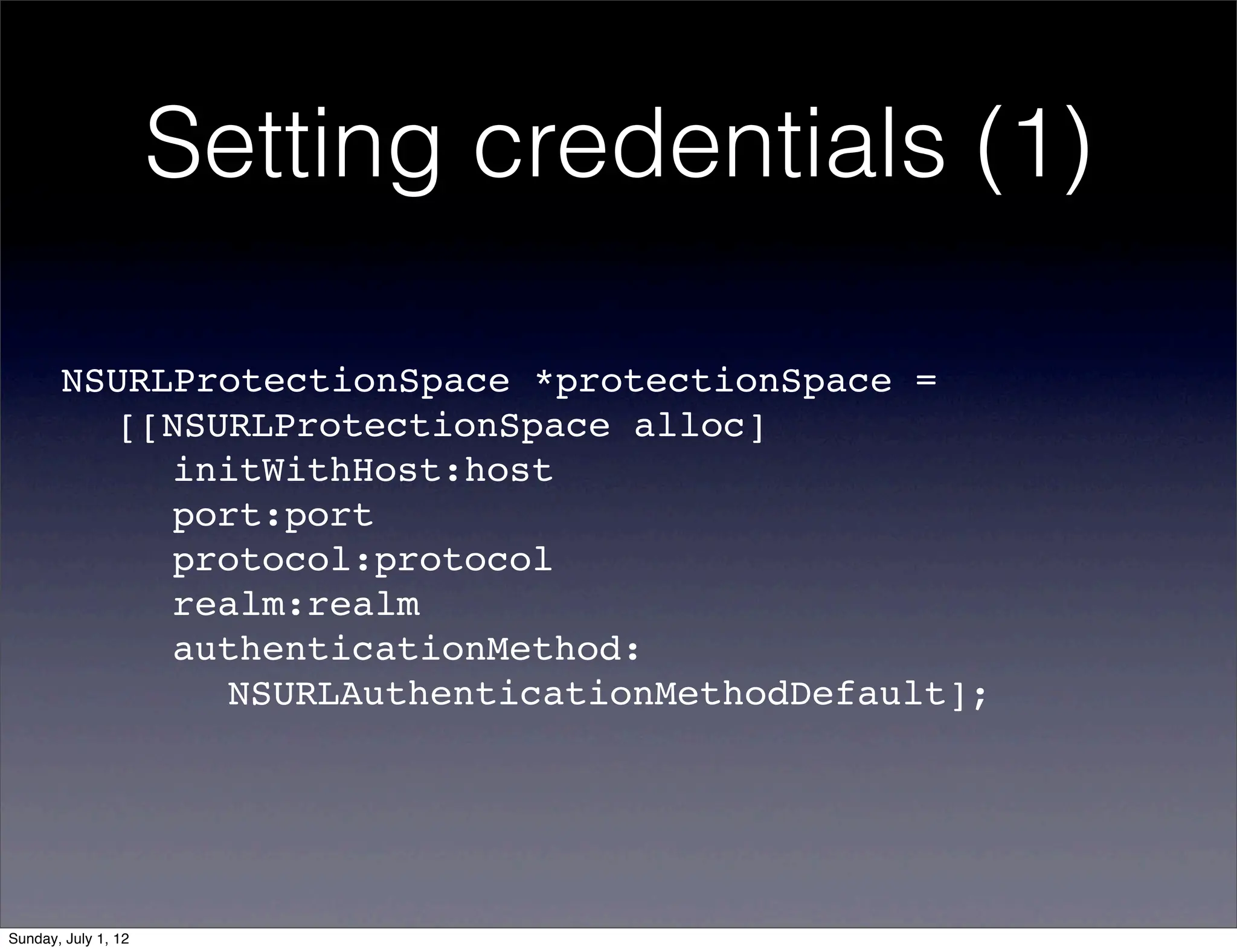 Setting credentials (1)

       NSURLProtectionSpace *protectionSpace =
       ! [[NSURLProtectionSpace alloc]
       ! ! initWithHost:host
       ! ! port:port
       ! ! protocol:protocol
       ! ! realm:realm
       ! ! authenticationMethod:
       ! ! ! NSURLAuthenticationMethodDefault];




Sunday, July 1, 12
 