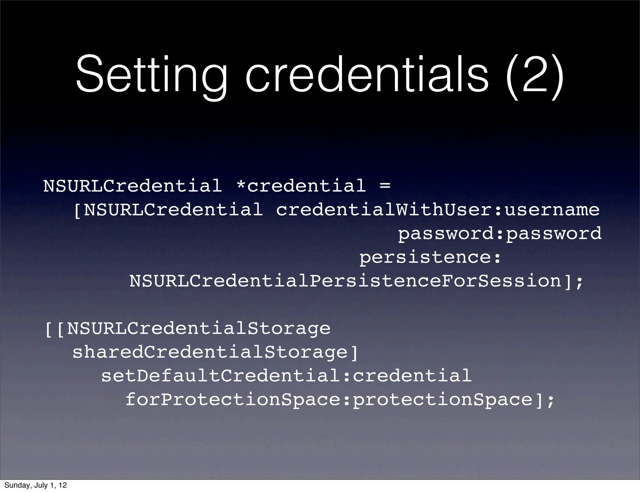 Setting credentials (2)

           NSURLCredential *credential =
           ! [NSURLCredential credentialWithUser:username
           ! ! ! ! ! ! ! ! !         password:password
           ! ! ! ! ! ! ! ! ! ! ! persistence:
           ! ! ! NSURLCredentialPersistenceForSession];

           [[NSURLCredentialStorage
           ! sharedCredentialStorage]
           ! ! setDefaultCredential:credential
           ! !    forProtectionSpace:protectionSpace];



Sunday, July 1, 12
 