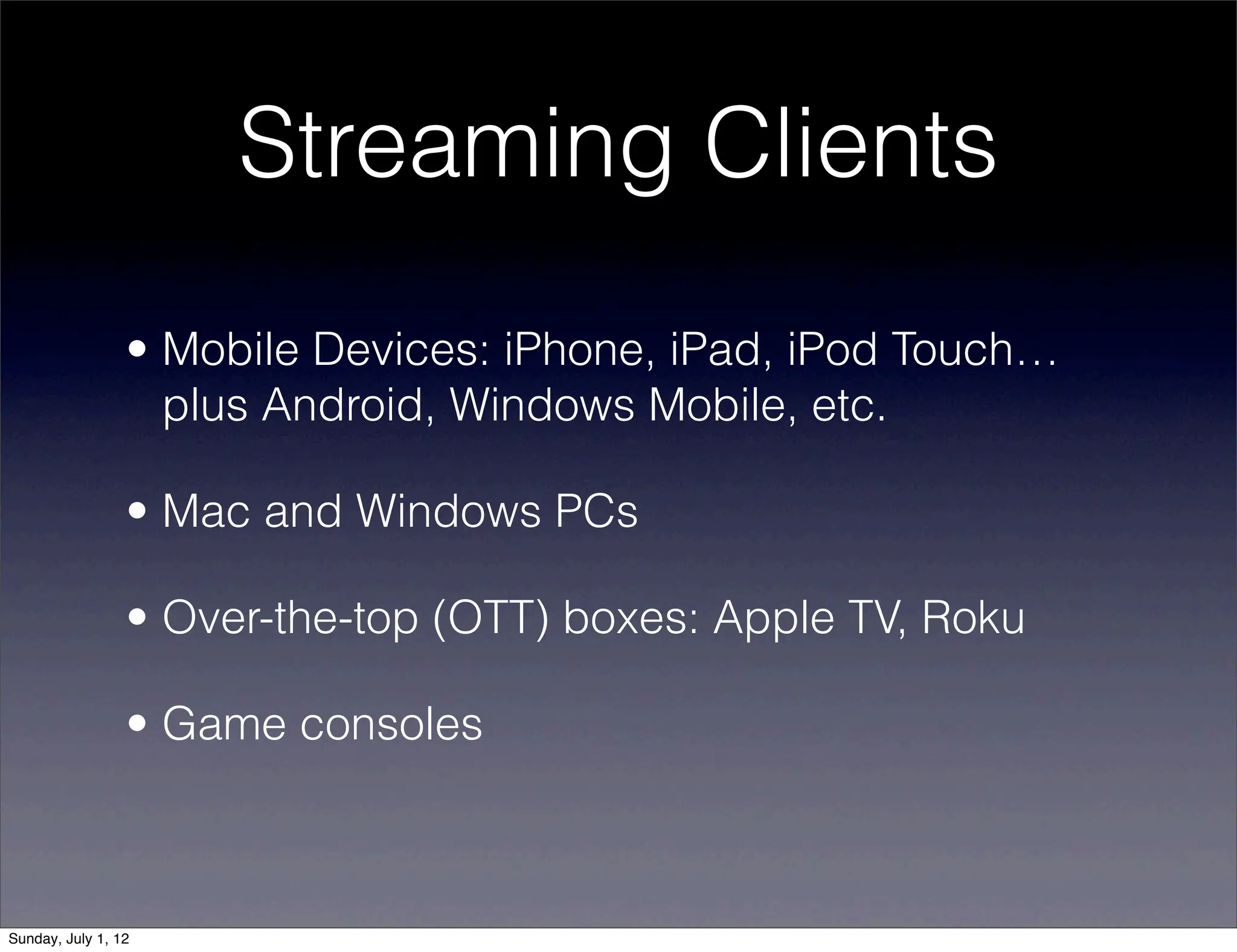 Streaming Clients
                 • Mobile Devices: iPhone, iPad, iPod Touch…
                   plus Android, Windows Mobile, etc.

                 • Mac and Windows PCs

                 • Over-the-top (OTT) boxes: Apple TV, Roku

                 • Game consoles



Sunday, July 1, 12
 