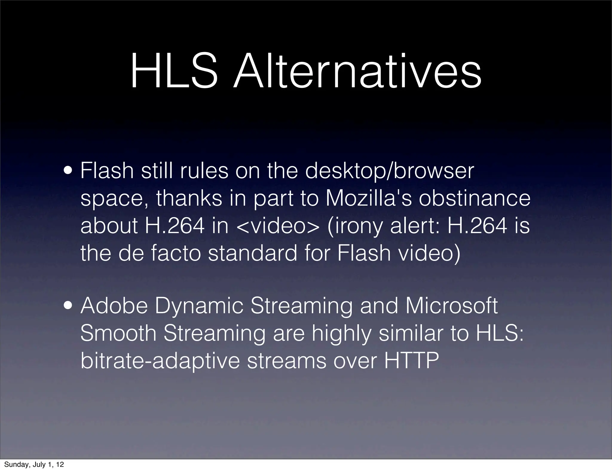 HLS Alternatives
                 • Flash still rules on the desktop/browser
                   space, thanks in part to Mozilla's obstinance
                   about H.264 in <video> (irony alert: H.264 is
                   the de facto standard for Flash video)

                 • Adobe Dynamic Streaming and Microsoft
                   Smooth Streaming are highly similar to HLS:
                   bitrate-adaptive streams over HTTP



Sunday, July 1, 12
 