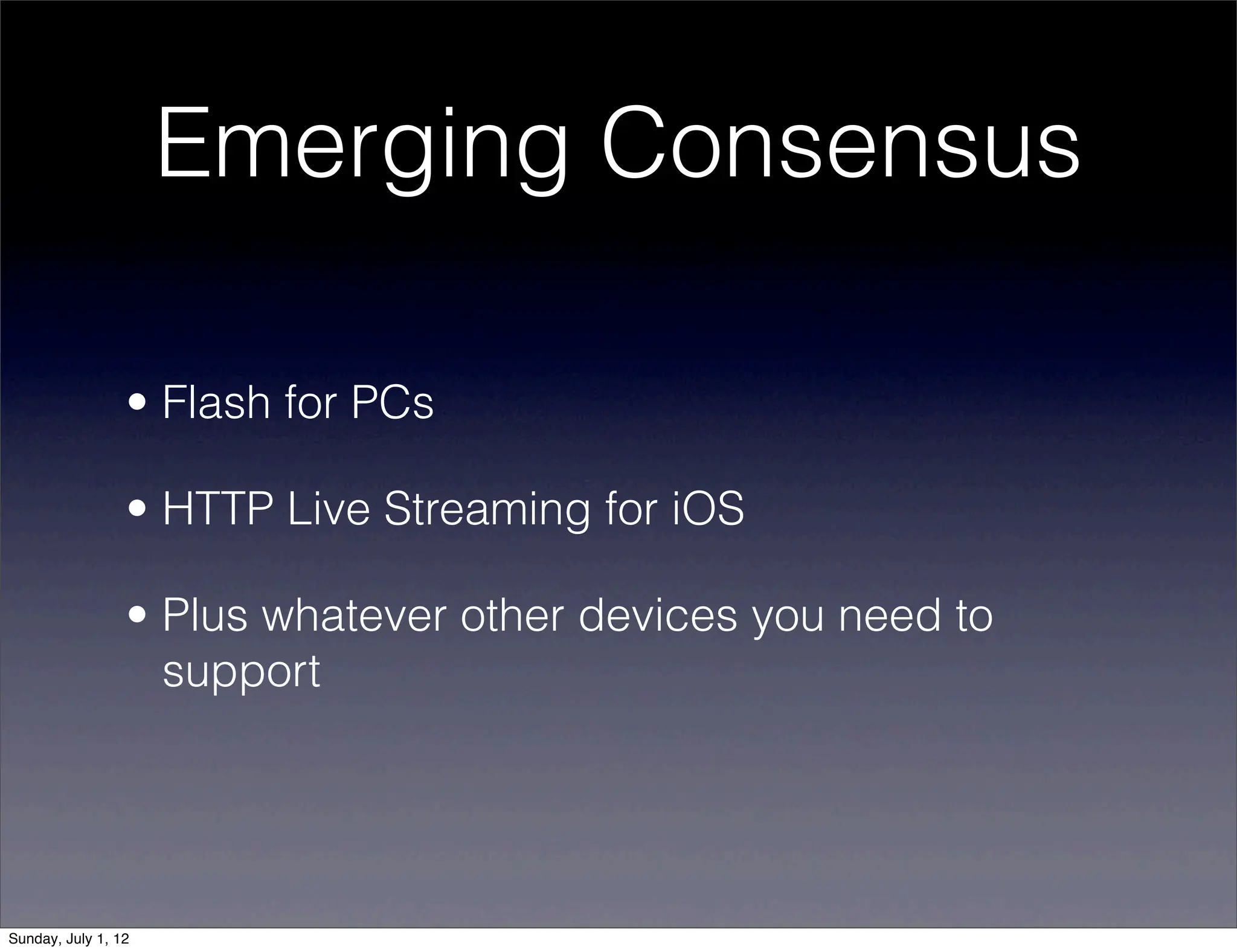 Emerging Consensus

                 • Flash for PCs

                 • HTTP Live Streaming for iOS

                 • Plus whatever other devices you need to
                   support




Sunday, July 1, 12
 