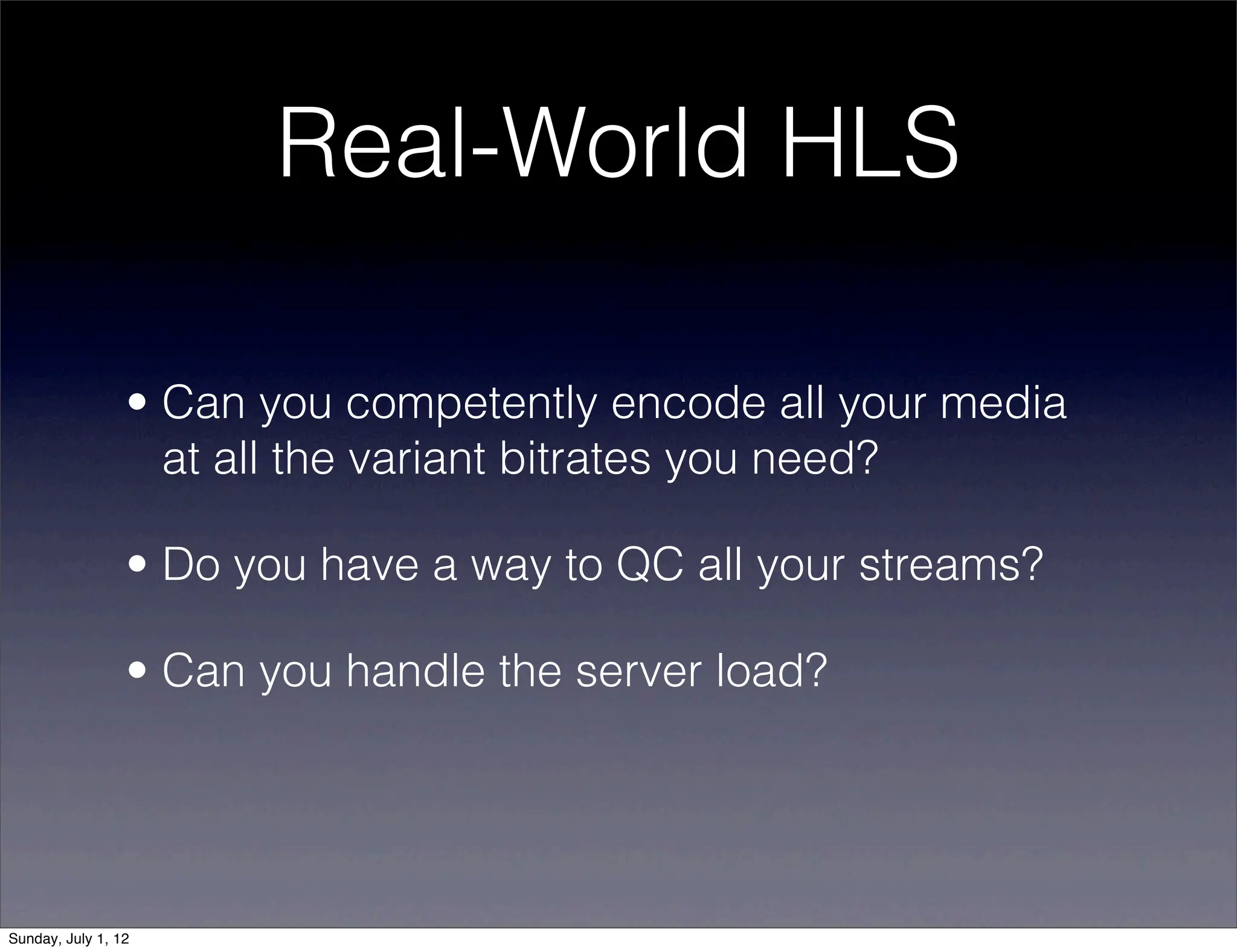 Real-World HLS

                 • Can you competently encode all your media
                   at all the variant bitrates you need?

                 • Do you have a way to QC all your streams?

                 • Can you handle the server load?




Sunday, July 1, 12
 