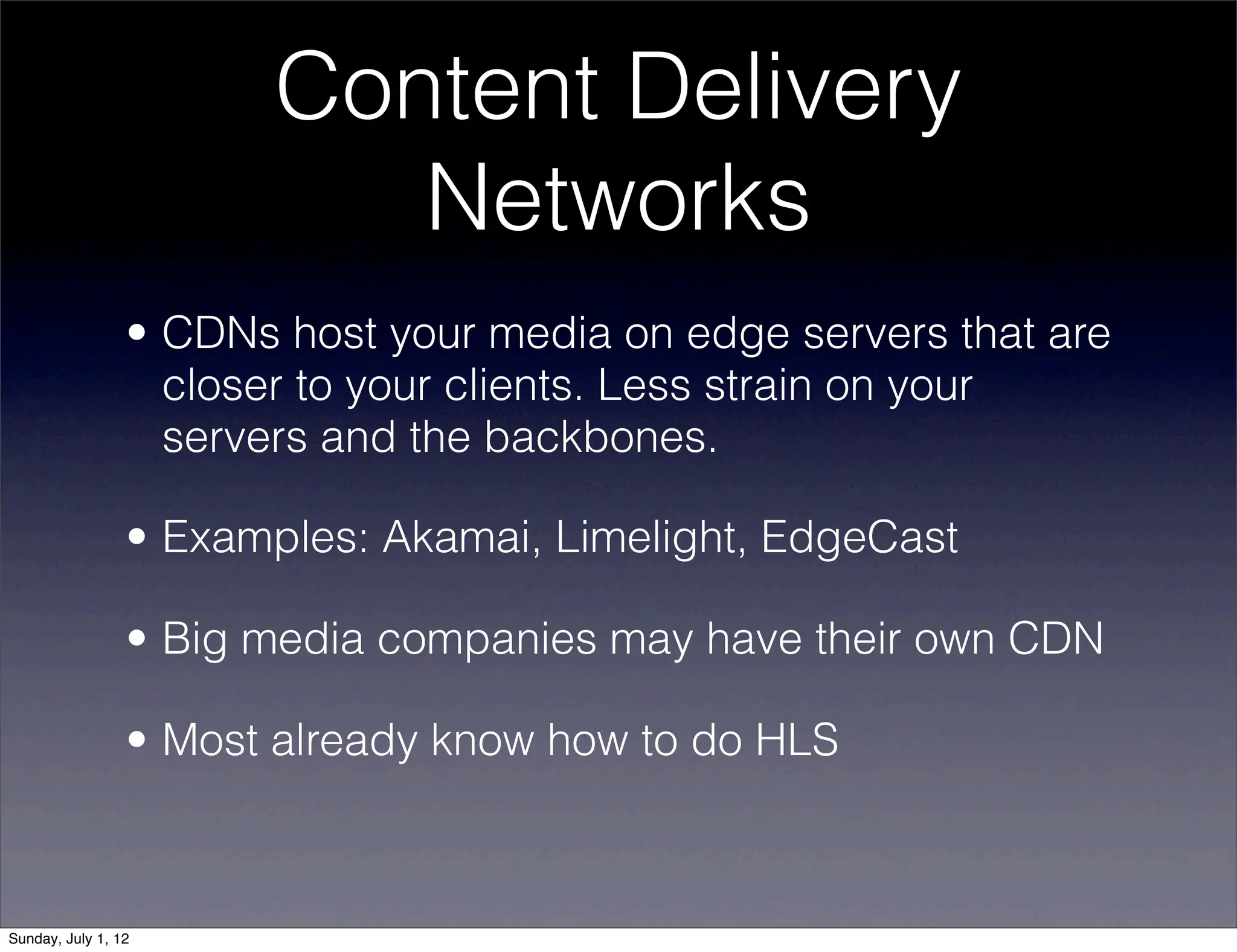 Content Delivery
                           Networks
                 • CDNs host your media on edge servers that are
                   closer to your clients. Less strain on your
                   servers and the backbones.

                 • Examples: Akamai, Limelight, EdgeCast

                 • Big media companies may have their own CDN

                 • Most already know how to do HLS



Sunday, July 1, 12
 