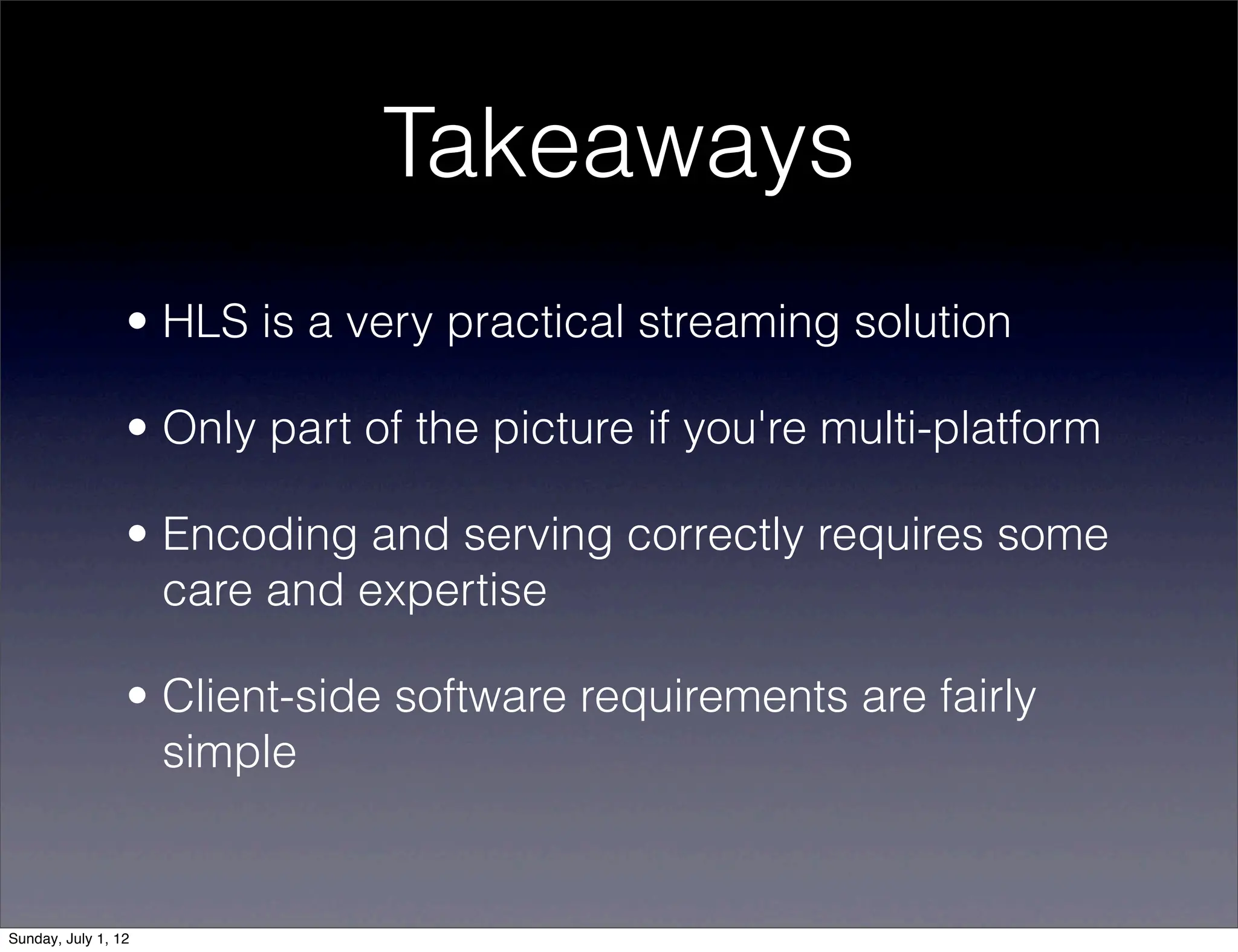 Takeaways
                 • HLS is a very practical streaming solution

                 • Only part of the picture if you're multi-platform

                 • Encoding and serving correctly requires some
                   care and expertise

                 • Client-side software requirements are fairly
                   simple


Sunday, July 1, 12
 
