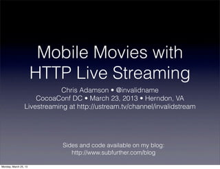 Mobile Movies with
                       HTTP Live Streaming
                             Chris Adamson • @invalidname
                     CocoaConf DC • March 23, 2013 • Herndon, VA
                 Livestreaming at http://ustream.tv/channel/invalidstream




                             Sides and code available on my blog:
                                http://www.subfurther.com/blog

Monday, March 25, 13
 
