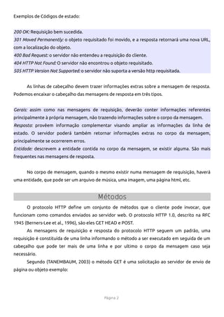 Exemplos de Códigos de estado:


200 OK: Requisição bem sucedida.
301 Moved Permanently: o objeto requisitado foi movido, e a resposta retornará uma nova URL,
com a localização do objeto.
400 Bad Request: o servidor não entendeu a requisição do cliente.
404 HTTP Not Found: O servidor não encontrou o objeto requisitado.
505 HTTP Version Not Supported: o servidor não suporta a versão http requisitada.


      As linhas de cabeçalho devem trazer informações extras sobre a mensagem de resposta.
Podemos encaixar o cabeçalho das mensagens de resposta em três tipos.


Gerais: assim como nas mensagens de requisição, deverão conter informações referentes
principalmente à própria mensagem, não trazendo informações sobre o corpo da mensagem.
Resposta: provêem informação complementar visando ampliar as informações da linha de
estado. O servidor poderá também retornar informações extras no corpo da mensagem,
principalmente se ocorrerem erros.
Entidade: descrevem a entidade contida no corpo da mensagem, se existir alguma. São mais
frequentes nas mensagens de resposta.


      No corpo de mensagem, quando o mesmo existir numa mensagem de requisição, haverá
uma entidade, que pode ser um arquivo de música, uma imagem, uma página html, etc.


                                        Métodos
      O protocolo HTTP define um conjunto de métodos que o cliente pode invocar, que
funcionam como comandos enviados ao servidor web. O protocolo HTTP 1.0, descrito na RFC
1945 (Berners-Lee et al., 1996), são eles GET HEAD e POST.
      As mensagens de requisição e resposta do protocolo HTTP seguem um padrão, uma
requisição é constituída de uma linha informando o método a ser executado em seguida de um
cabeçalho que pode ter mais de uma linha e por ultimo o corpo da mensagem caso seja
necessário.
      Segundo (TANEMBAUM, 2003) o método GET é uma solicitação ao servidor de envio de
página ou objeto exemplo:




                                            Página 2
 